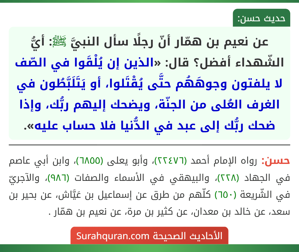 عن نعيم بن همّار أنّ رجلًا سأل النبيَّ ﷺ: أيُّ الشّهداء أفضل؟ قال: «الذين إن يُلْقَوا في الصّف لا يلفتون وجوهَهُم حتَّى يُقْتَلوا، أو يَتَلَبَّطُون في الغرف العُلى من الجنّة، ويضحك إليهم ربُّك، وإذا ضحك ربُّك إلى عبد في الدُّنيا فلا حساب عليه».