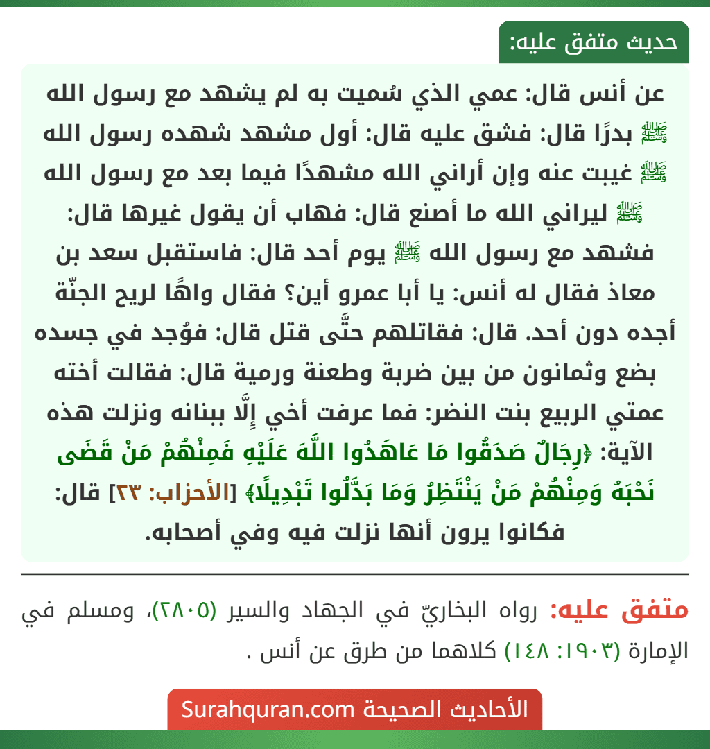 عن أنس قال: عمي الذي سُميت به لم يشهد مع رسول الله ﷺ بدرًا قال: فشق عليه قال: أول مشهد شهده رسول الله ﷺ غيبت عنه وإن أراني الله مشهدًا فيما بعد مع رسول الله ﷺ ليراني الله ما أصنع قال: فهاب أن يقول غيرها قال: فشهد مع رسول الله ﷺ يوم أحد قال: فاستقبل سعد بن معاذ فقال له أنس: يا أبا عمرو أين؟ فقال واهًا لريح الجنّة أجده دون أحد. قال: فقاتلهم حتَّى قتل قال: فوُجد في جسده بضع وثمانون من بين ضربة وطعنة ورمية قال: فقالت أخته عمتي الربيع بنت النضر: فما عرفت أخي إِلَّا ببنانه ونزلت هذه الآية: ﴿رِجَالٌ صَدَقُوا مَا عَاهَدُوا اللَّهَ عَلَيْهِ فَمِنْهُمْ مَنْ قَضَى نَحْبَهُ وَمِنْهُمْ مَنْ يَنْتَظِرُ وَمَا بَدَّلُوا تَبْدِيلًا﴾ [الأحزاب: ٢٣] قال: فكانوا يرون أنها نزلت فيه وفي أصحابه.