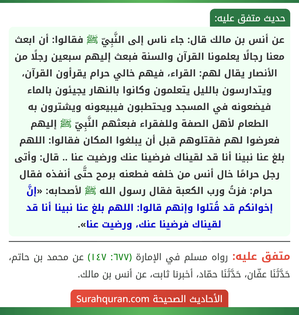 عن أنس بن مالك قال: جاء ناس إلى النَّبِيّ ﷺ فقالوا: أن ابعث معنا رجالًا يعلمونا القرآن والسنة فبعث إليهم سبعين رجلًا من الأنصار يقال لهم: القراء، فيهم خالي حرام يقرأون القرآن، ويتدارسون بالليل يتعلمون وكانوا بالنهار يجيئون بالماء فيضعونه في المسجد ويحتطبون فيبيعونه ويشترون به الطعام لأهل الصفة وللفقراء فبعثهم النَّبِيّ ﷺ إليهم فعرضوا لهم فقتلوهم قبل أن يبلغوا المكان فقالوا: اللهم بلغ عنا نبينا أنا قد لقيناك فرضينا عنك ورضيت عنا .. قال: وأتى رجل حرامًا خال أنس من خلفه فطعنه برمح حتَّى أنفذه فقال حرام: فزتُ ورب الكعبة فقال رسول الله ﷺ لأصحابه: «إنَّ إخوانكم قد قُتلوا وإنهم قالوا: اللهم بلغ عنا نبينا أنا قد لقيناك فرضينا عنك، ورضيت عنا».