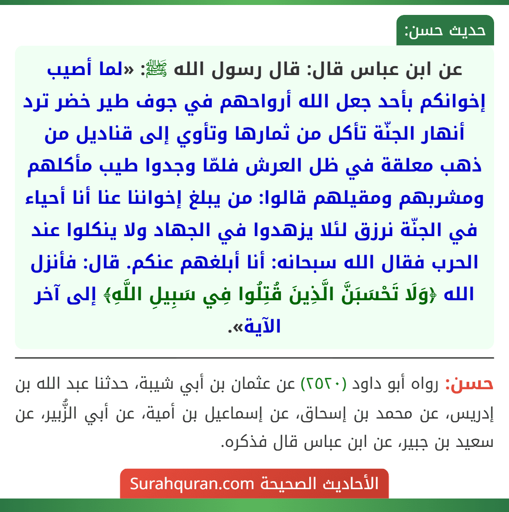 عن ابن عباس قال: قال رسول الله ﷺ: «لما أصيب إخوانكم بأحد جعل الله أرواحهم في جوف طير خضر ترد أنهار الجنّة تأكل من ثمارها وتأوي إلى قناديل من ذهب معلقة في ظل العرش فلمّا وجدوا طيب مأكلهم ومشربهم ومقيلهم قالوا: من يبلغ إخواننا عنا أنا أحياء في الجنّة نرزق لئلا يزهدوا في الجهاد ولا ينكلوا عند الحرب فقال الله سبحانه: أنا أبلغهم عنكم. قال: فأنزل الله ﴿وَلَا تَحْسَبَنَّ الَّذِينَ قُتِلُوا فِي سَبِيلِ اللَّهِ﴾ إلى آخر الآية». عن ابن عباس قال: قال رسول الله ﷺ: «لما أصيب إخوانكم بأحد جعل الله أرواحهم في جوف طير خضر ترد أنهار الجنّة تأكل من ثمارها وتأوي إلى قناديل من ذهب معلقة في ظل العرش فلمّا وجدوا طيب مأكلهم ومشربهم ومقيلهم قالوا: من يبلغ إخواننا عنا أنا أحياء في الجنّة نرزق لئلا يزهدوا في الجهاد ولا ينكلوا عند الحرب فقال الله سبحانه: أنا أبلغهم عنكم. قال: فأنزل الله ﴿وَلَا تَحْسَبَنَّ الَّذِينَ قُتِلُوا فِي سَبِيلِ اللَّهِ﴾ إلى آخر الآية».