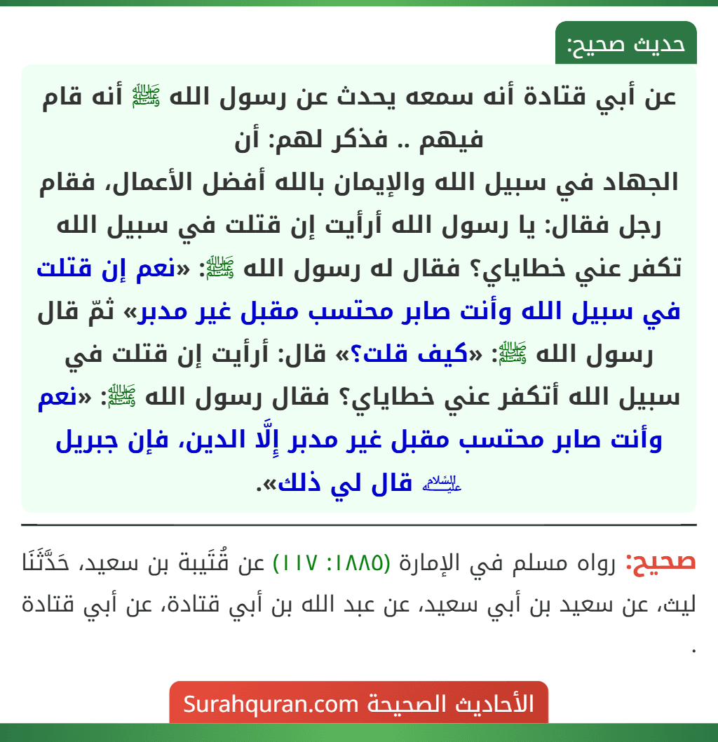 عن أبي قتادة أنه سمعه يحدث عن رسول الله ﷺ أنه قام فيهم .. فذكر لهم: أن
الجهاد في سبيل الله والإيمان بالله أفضل الأعمال، فقام رجل فقال: يا رسول الله أرأيت إن قتلت في سبيل الله تكفر عني خطاياي؟ فقال له رسول الله ﷺ: «نعم إن قتلت في سبيل الله وأنت صابر محتسب مقبل غير مدبر» ثمّ قال رسول الله ﷺ: «كيف قلت؟» قال: أرأيت إن قتلت في سبيل الله أتكفر عني خطاياي؟ فقال رسول الله ﷺ: «نعم وأنت صابر محتسب مقبل غير مدبر إِلَّا الدين، فإن جبريل ﵇ قال لي ذلك».