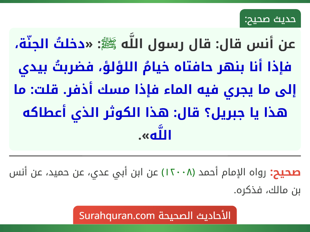عن أنس قال: قال رسول اللَّه ﷺ: «دخلتُ الجنّة، فإذا أنا بنهر حافتاه خيامُ اللؤلؤ، فضربتُ بيدي إلى ما يجري فيه الماء فإذا مسك أذفر. قلت: ما هذا يا جبريل؟ قال: هذا الكوثر الذي أعطاكه اللَّه».