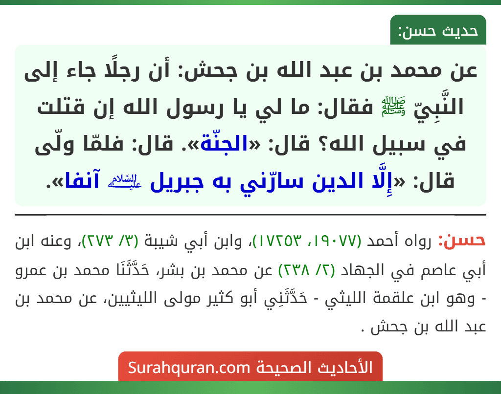 عن محمد بن عبد الله بن جحش: أن رجلًا جاء إلى النَّبِيّ ﷺ فقال: ما لي يا رسول الله إن قتلت في سبيل الله؟ قال: «الجنّة». قال: فلمّا ولّى قال: «إِلَّا الدين سارّني به جبريل ﵇ آنفا».