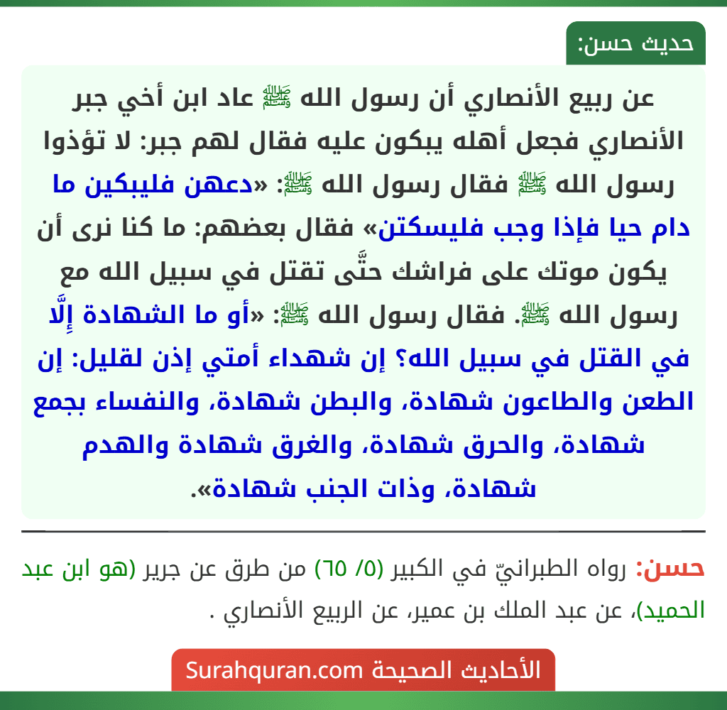 عن ربيع الأنصاري أن رسول الله ﷺ عاد ابن أخي جبر الأنصاري فجعل أهله يبكون عليه فقال لهم جبر: لا تؤذوا رسول الله ﷺ فقال رسول الله ﷺ: «دعهن فليبكين ما دام حيا فإذا وجب فليسكتن» فقال بعضهم: ما كنا نرى أن يكون موتك على فراشك حتَّى تقتل في سبيل الله مع رسول الله ﷺ. فقال رسول الله ﷺ: «أو ما الشهادة إِلَّا في القتل في سبيل الله؟ إن شهداء أمتي إذن لقليل: إن الطعن والطاعون شهادة، والبطن شهادة، والنفساء بجمع شهادة، والحرق شهادة، والغرق شهادة والهدم شهادة، وذات الجنب شهادة».