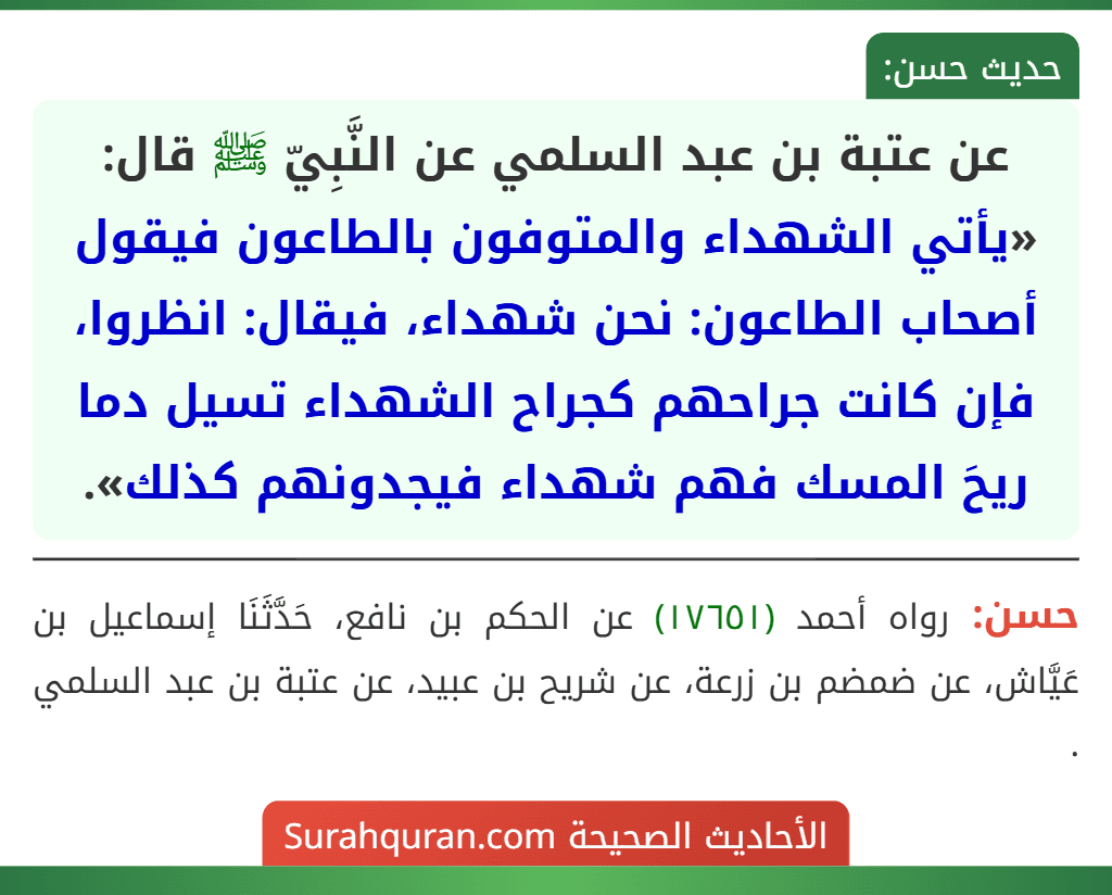 عن عتبة بن عبد السلمي عن النَّبِيّ ﷺ قال: «يأتي الشهداء والمتوفون بالطاعون فيقول أصحاب الطاعون: نحن شهداء، فيقال: انظروا، فإن كانت جراحهم كجراح الشهداء تسيل دما ريحَ المسك فهم شهداء فيجدونهم كذلك».