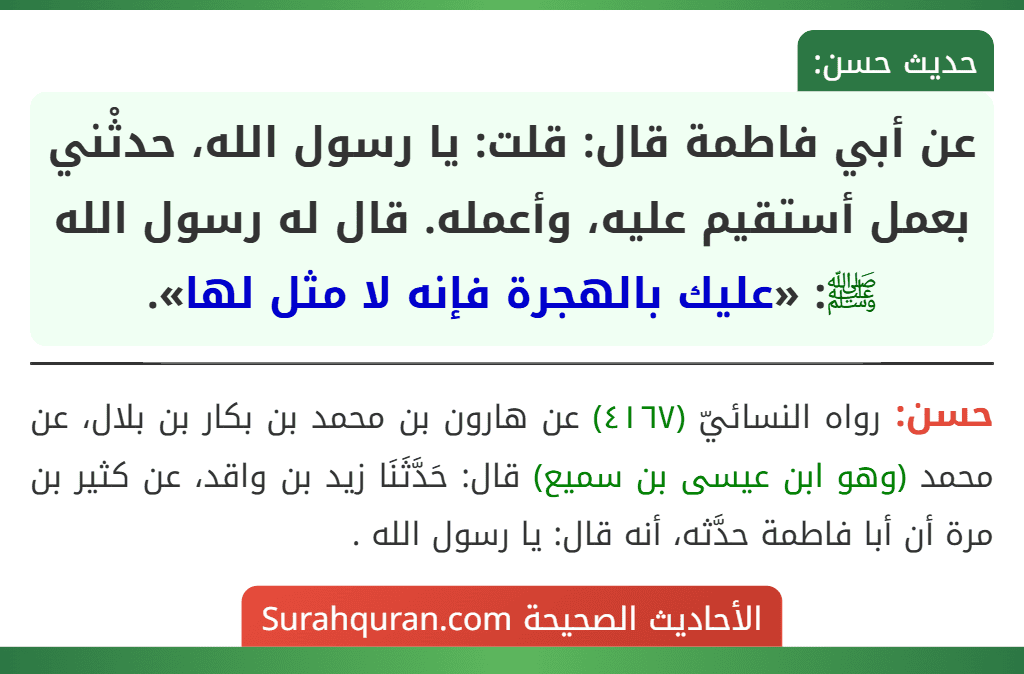 عن أبي فاطمة قال: قلت: يا رسول الله، حدثْني بعمل أستقيم عليه، وأعمله. قال له رسول الله ﷺ: «عليك بالهجرة فإنه لا مثل لها». عن أبي فاطمة قال: قلت: يا رسول الله، حدثْني بعمل أستقيم عليه، وأعمله. قال له رسول الله ﷺ: «عليك بالهجرة فإنه لا مثل لها».