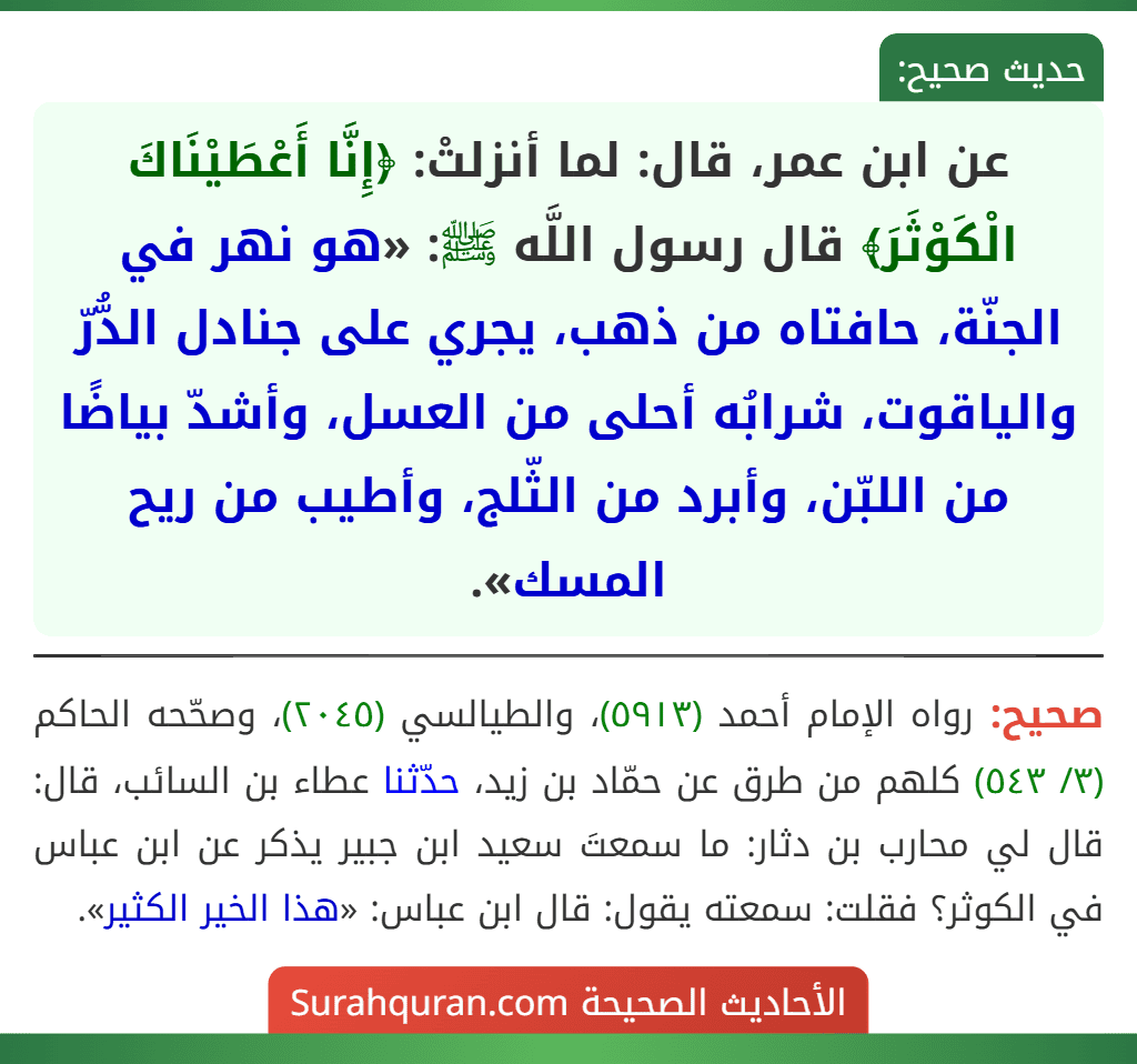 عن ابن عمر، قال: لما أنزلتْ: ﴿إِنَّا أَعْطَيْنَاكَ الْكَوْثَرَ﴾ قال رسول اللَّه ﷺ: «هو نهر في الجنّة، حافتاه من ذهب، يجري على جنادل الدُّرّ والياقوت، شرابُه أحلى من العسل، وأشدّ بياضًا من اللبّن، وأبرد من الثّلج، وأطيب من ريح المسك».