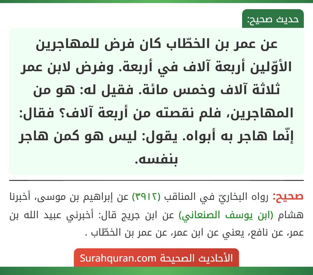 عن عمر بن الخطّاب كان فرض للمهاجرين الأوّلين أربعة آلاف في أربعة. وفرض لابن عمر ثلاثة آلاف وخمس مائة. فقيل له: هو من المهاجرين، فلم نقصته من أربعة آلاف؟ فقال: إنّما هاجر به أبواه. يقول: ليس هو كمن هاجر بنفسه.