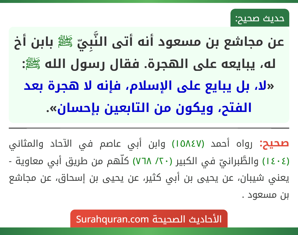 عن مجاشع بن مسعود أنه أتى النَّبِيّ ﷺ بابن أخ له، يبايعه على الهجرة. فقال رسول الله ﷺ: «لا، بل يبايع على الإسلام، فإنه لا هجرة بعد الفتح، ويكون من التابعين بإحسان».