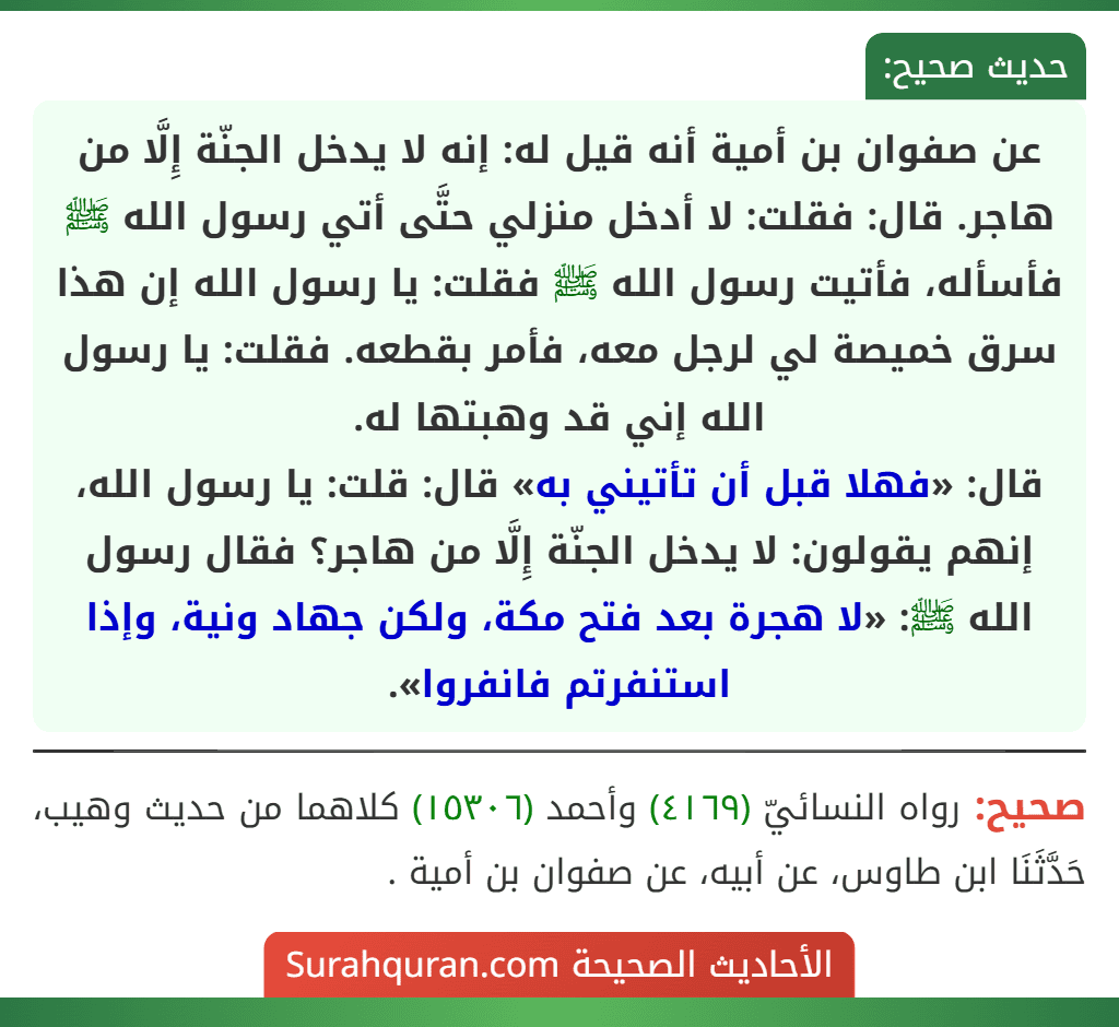 عن صفوان بن أمية أنه قيل له: إنه لا يدخل الجنّة إِلَّا من هاجر. قال: فقلت: لا أدخل منزلي حتَّى أتي رسول الله ﷺ فأسأله، فأتيت رسول الله ﷺ فقلت: يا رسول الله إن هذا سرق خميصة لي لرجل معه، فأمر بقطعه. فقلت: يا رسول الله إني قد وهبتها له.
قال: «فهلا قبل أن تأتيني به» قال: قلت: يا رسول الله، إنهم يقولون: لا يدخل الجنّة إِلَّا من هاجر؟ فقال رسول الله ﷺ: «لا هجرة بعد فتح مكة، ولكن جهاد ونية، وإذا استنفرتم فانفروا».