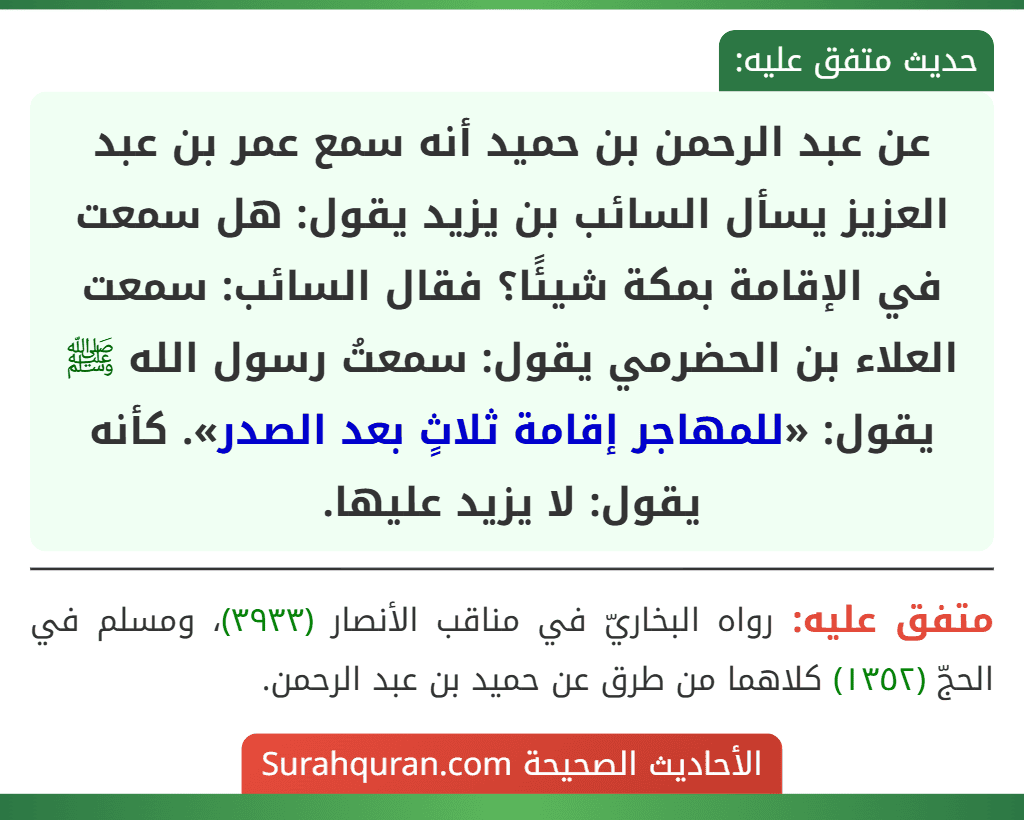 عن عبد الرحمن بن حميد أنه سمع عمر بن عبد العزيز يسأل السائب بن يزيد يقول: هل سمعت في الإقامة بمكة شيئًا؟ فقال السائب: سمعت العلاء بن الحضرمي يقول: سمعتُ رسول الله ﷺ يقول: «للمهاجر إقامة ثلاثٍ بعد الصدر». كأنه يقول: لا يزيد عليها.