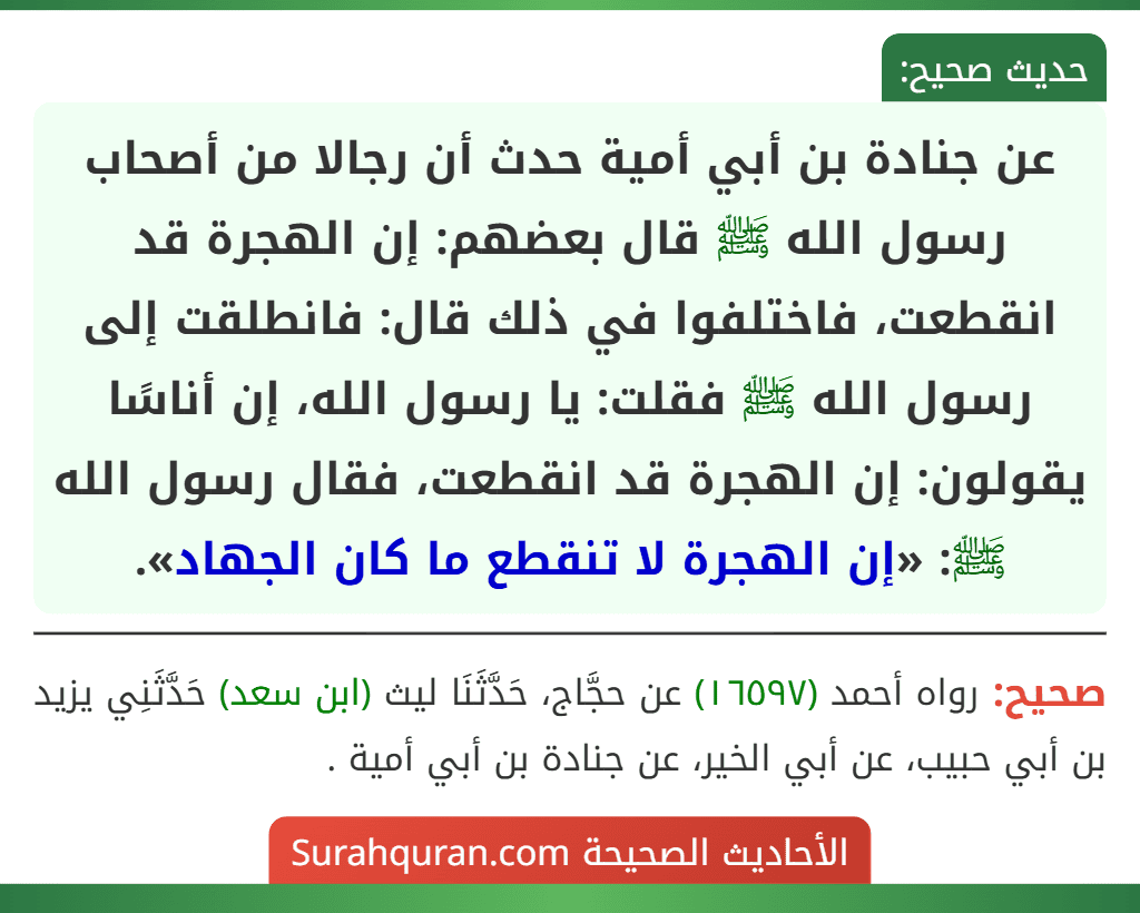 عن جنادة بن أبي أمية حدث أن رجالا من أصحاب رسول الله ﷺ قال بعضهم: إن الهجرة قد انقطعت، فاختلفوا في ذلك قال: فانطلقت إلى رسول الله ﷺ فقلت: يا رسول الله، إن أناسًا يقولون: إن الهجرة قد انقطعت، فقال رسول الله ﷺ: «إن الهجرة لا تنقطع ما كان الجهاد».