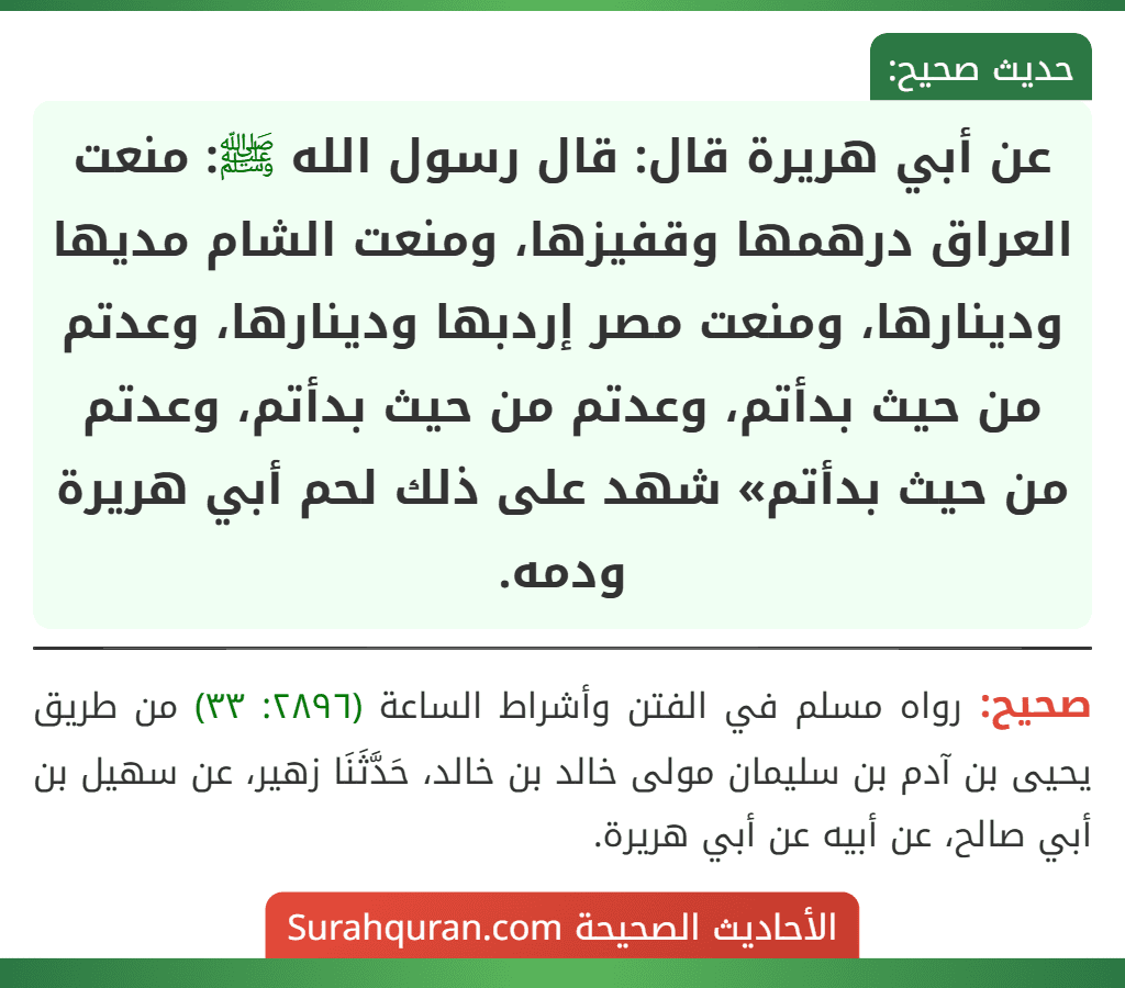عن أبي هريرة قال: قال رسول الله ﷺ: منعت العراق درهمها وقفيزها، ومنعت الشام مديها ودينارها، ومنعت مصر إردبها ودينارها، وعدتم من حيث بدأتم، وعدتم من حيث بدأتم، وعدتم من حيث بدأتم» شهد على ذلك لحم أبي هريرة ودمه. عن أبي هريرة قال: قال رسول الله ﷺ: منعت العراق درهمها وقفيزها، ومنعت الشام مديها ودينارها، ومنعت مصر إردبها ودينارها، وعدتم من حيث بدأتم، وعدتم من حيث بدأتم، وعدتم من حيث بدأتم» شهد على ذلك لحم أبي هريرة ودمه.