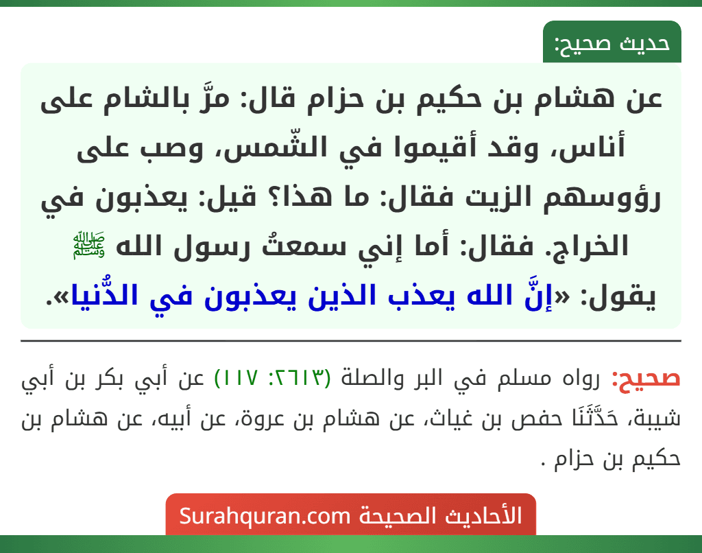 عن هشام بن حكيم بن حزام قال: مرَّ بالشام على أناس، وقد أقيموا في الشّمس، وصب على رؤوسهم الزيت فقال: ما هذا؟ قيل: يعذبون في الخراج. فقال: أما إني سمعتُ رسول الله ﷺ يقول: «إنَّ الله يعذب الذين يعذبون في الدُّنيا».