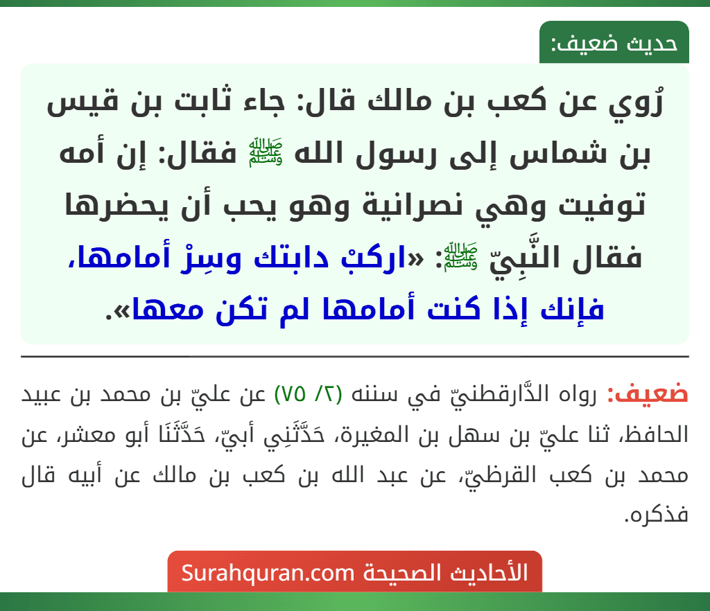 رُوي عن كعب بن مالك قال: جاء ثابت بن قيس بن شماس إلى رسول الله ﷺ فقال: إن أمه توفيت وهي نصرانية وهو يحب أن يحضرها فقال النَّبِيّ ﷺ: «اركبْ دابتك وسِرْ أمامها، فإنك إذا كنت أمامها لم تكن معها».