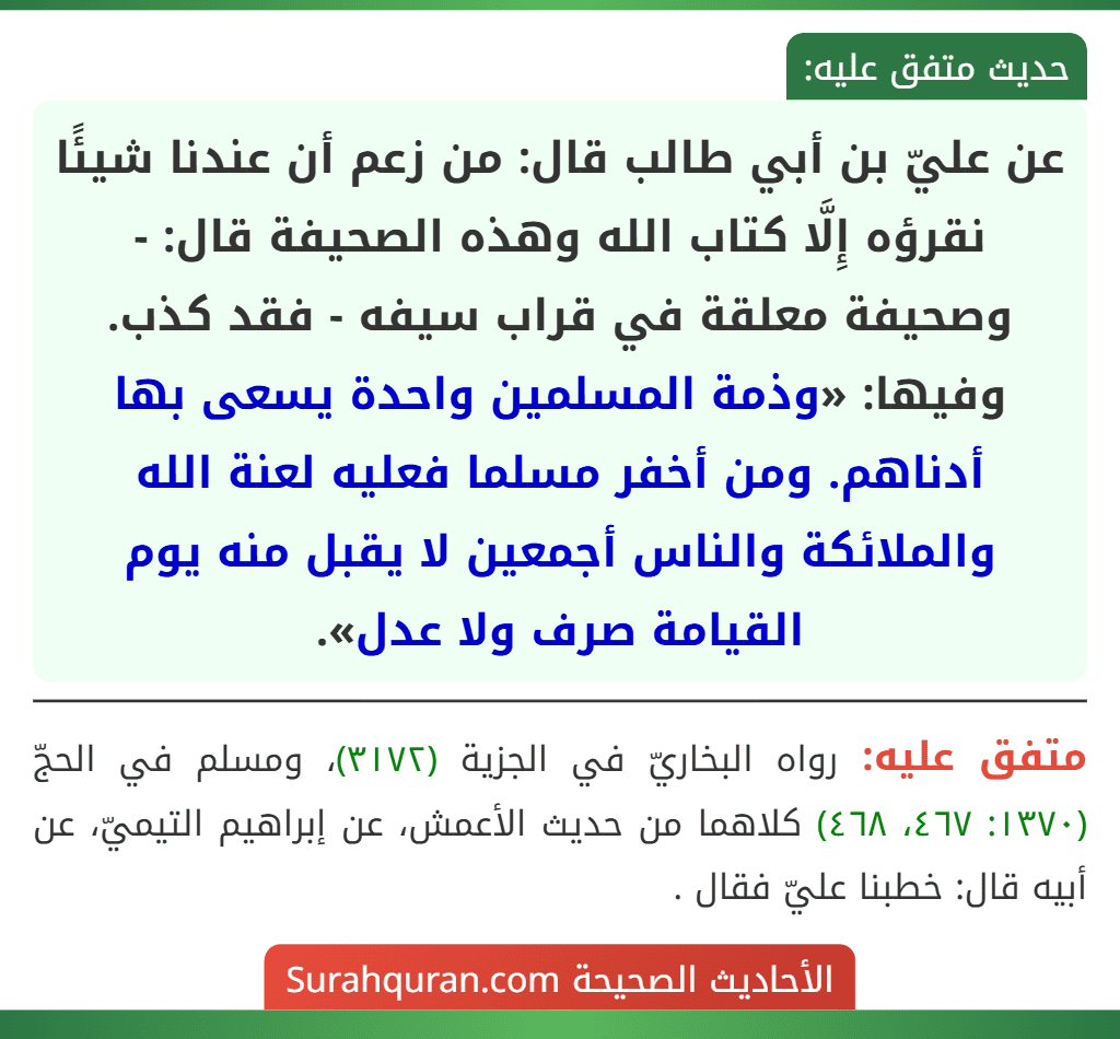 عن عليّ بن أبي طالب قال: من زعم أن عندنا شيئًا نقرؤه إِلَّا كتاب الله وهذه الصحيفة قال: - وصحيفة معلقة في قراب سيفه - فقد كذب. وفيها: «وذمة المسلمين واحدة يسعى بها أدناهم. ومن أخفر مسلما فعليه لعنة الله والملائكة والناس أجمعين لا يقبل منه يوم القيامة صرف ولا عدل».