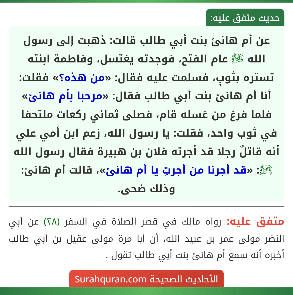 عن أم هانئ بنت أبي طالب قالت: ذهبت إلى رسول الله ﷺ عام الفتح، فوجدته يغتسل، وفاطمة ابنته تستره بثوبٍ، فسلمت عليه فقال: «من هذه؟» فقلت: أنا أم هانئ بنت أبي طالب فقال: «مرحبا بأم هانئ» فلما فرغ من غسله قام، فصلى ثماني ركعات ملتحفا في ثوب واحد، فقلت: يا رسول الله، زعم ابن أمي علي أنه قاتلٌ رجلا قد أجرته فلان بن هبيرة فقال رسول الله ﷺ: «قد أجرنا من أجرتِ يا أم هانئ»، قالت أم هانئ: وذلك ضحى.