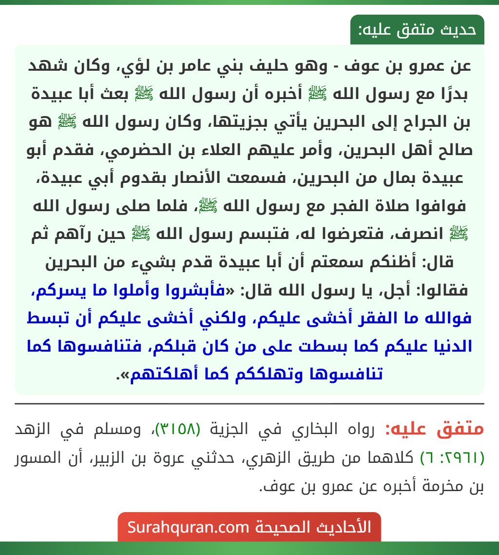 عن عمرو بن عوف - وهو حليف بني عامر بن لؤي، وكان شهد بدرًا مع رسول الله ﷺ أخبره أن رسول الله ﷺ بعث أبا عبيدة بن الجراح إلى البحرين يأتي بجزيتها، وكان رسول الله ﷺ هو صالح أهل البحرين، وأمر عليهم العلاء بن الحضرمي، فقدم أبو عبيدة بمال من البحرين، فسمعت الأنصار بقدوم أبي عبيدة، فوافوا صلاة الفجر مع رسول الله ﷺ، فلما صلى رسول الله ﷺ انصرف، فتعرضوا له، فتبسم رسول الله ﷺ حين رآهم ثم قال: أظنكم سمعتم أن أبا عبيدة قدم بشيء من البحرين فقالوا: أجل، يا رسول الله قال: «فأبشروا وأملوا ما يسركم، فوالله ما الفقر أخشى عليكم، ولكني أخشى عليكم أن تبسط الدنيا عليكم كما بسطت على من كان قبلكم، فتنافسوها كما تنافسوها وتهلككم كما أهلكتهم».