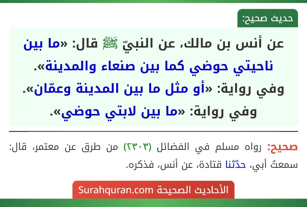 عن أنس بن مالك، عن النبيّ ﷺ قال: «ما بين ناحيتي حوضي كما بين صنعاء والمدينة».
وفي رواية: «أو مثل ما بين المدينة وعمّان».
وفي رواية: «ما بين لابتي حوضي».