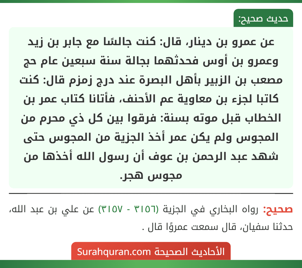 عن عمرو بن دينار، قال: كنت جالسًا مع جابر بن زيد وعمرو بن أوس فحدثهما بجالة سنة سبعين عام حج مصعب بن الزبير بأهل البصرة عند درج زمزم قال: كنت كاتبا لجزء بن معاوية عم الأحنف، فأتانا كتاب عمر بن الخطاب قبل موته بسنة: فرقوا بين كل ذي محرم من المجوس ولم يكن عمر أخذ الجزية من المجوس حتى شهد عبد الرحمن بن عوف أن رسول الله أخذها من مجوس هجر.