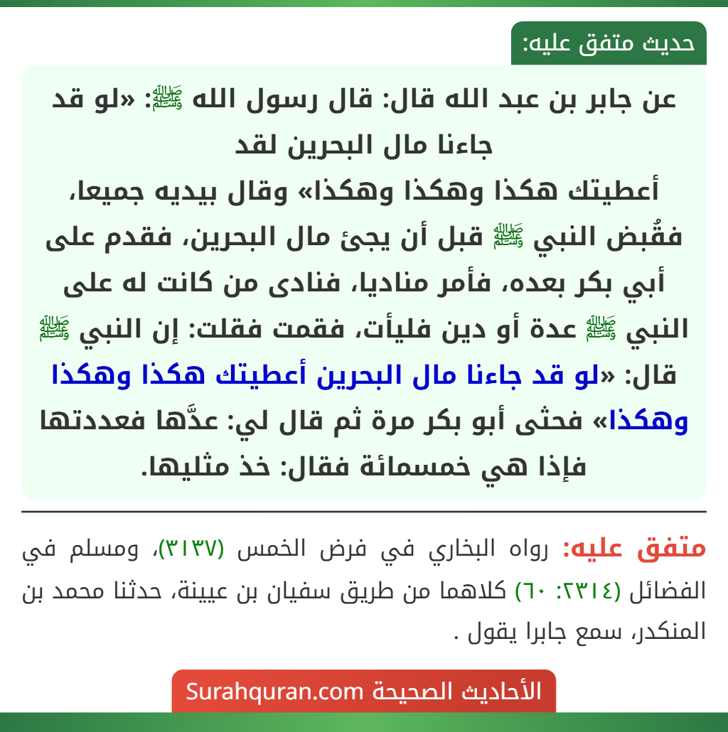 عن جابر بن عبد الله قال: قال رسول الله ﷺ: «لو قد جاءنا مال البحرين لقد
أعطيتك هكذا وهكذا وهكذا» وقال بيديه جميعا، فقُبض النبي ﷺ قبل أن يجئ مال البحرين، فقدم على أبي بكر بعده، فأمر مناديا، فنادى من كانت له على النبي ﷺ عدة أو دين فليأت، فقمت فقلت: إن النبي ﷺ قال: «لو قد جاءنا مال البحرين أعطيتك هكذا وهكذا وهكذا» فحثى أبو بكر مرة ثم قال لي: عدَّها فعددتها فإذا هي خمسمائة فقال: خذ مثليها.