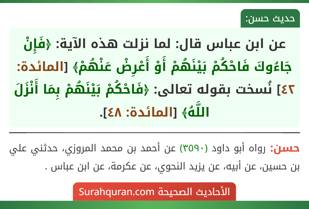 عن ابن عباس قال: لما نزلت هذه الآية: ﴿فَإِنْ جَاءُوكَ فَاحْكُمْ بَيْنَهُمْ أَوْ أَعْرِضْ عَنْهُمْ﴾ [المائدة: ٤٢] نُسخت بقوله تعالى: ﴿فَاحْكُمْ بَيْنَهُمْ بِمَا أَنْزَلَ اللَّهُ﴾ [المائدة: ٤٨].