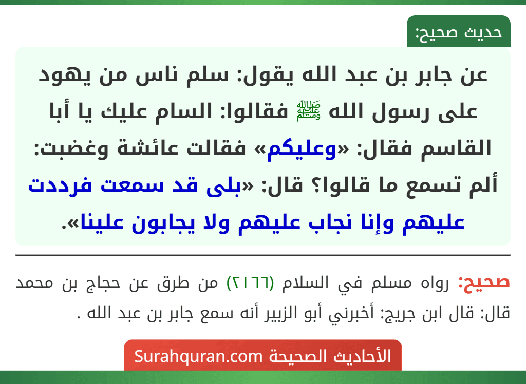 عن جابر بن عبد الله يقول: سلم ناس من يهود على رسول الله ﷺ فقالوا: السام عليك يا أبا القاسم فقال: «وعليكم» فقالت عائشة وغضبت: ألم تسمع ما قالوا؟ قال: «بلى قد سمعت فرددت عليهم وإنا نجاب عليهم ولا يجابون علينا».
