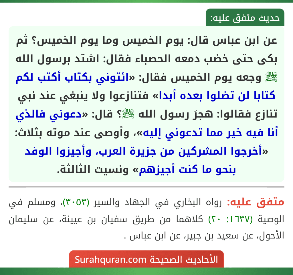 عن ابن عباس قال: يوم الخميس وما يوم الخميس؟ ثم بكى حتى خضب دمعه الحصباء فقال: اشتد برسول الله ﷺ وجعه يوم الخميس فقال: «ائتوني بكتاب أكتب لكم كتابا لن تضلوا بعده أبدا» فتنازعوا ولا ينبغي عند نبي تنازع فقالوا: هجرَ رسول الله ﷺ؟ قال: «دعوني فالذي أنا فيه خير مما تدعوني إليه»، وأوصى عند موته بثلاث: «أخرجوا المشركين من جزيرة العرب، وأجيزوا الوفد بنحو ما كنت أجيزهم» ونسيت الثالثة.