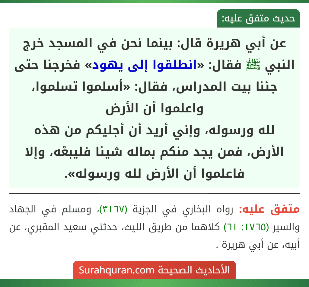 عن أبي هريرة قال: بينما نحن في المسجد خرج النبي ﷺ فقال: «انطلقوا إلى يهود» فخرجنا حتى جئنا بيت المدراس، فقال: «أسلموا تسلموا، واعلموا أن الأرض
لله ورسوله، وإني أريد أن أجليكم من هذه الأرض، فمن يجد منكم بماله شيئا فليبعْه، وإلا فاعلموا أن الأرض لله ورسوله».