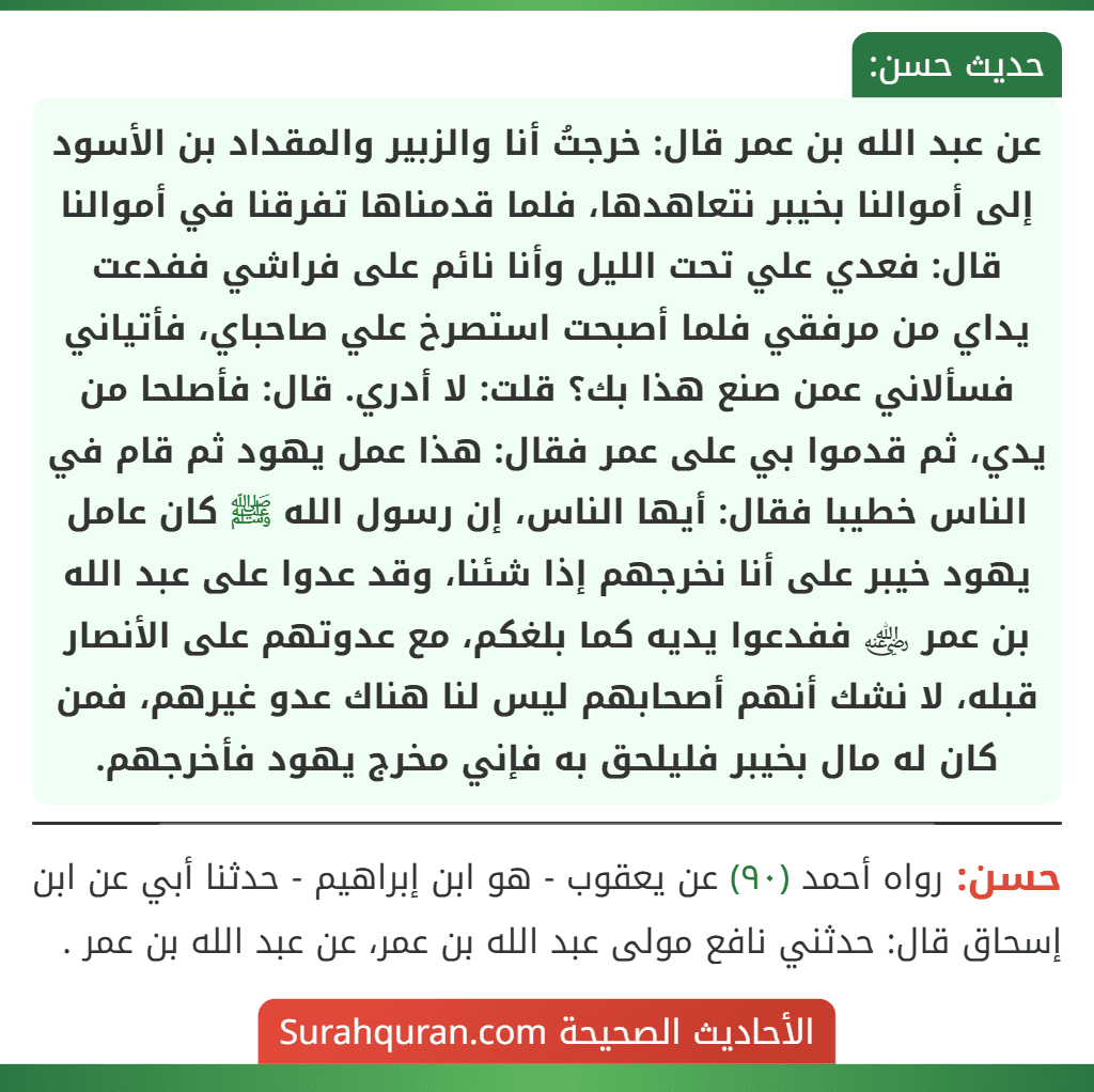 عن عبد الله بن عمر قال: خرجتُ أنا والزبير والمقداد بن الأسود إلى أموالنا بخيبر نتعاهدها، فلما قدمناها تفرقنا في أموالنا قال: فعدي علي تحت الليل وأنا نائم على فراشي ففدعت يداي من مرفقي فلما أصبحت استصرخ علي صاحباي، فأتياني فسألاني عمن صنع هذا بك؟ قلت: لا أدري. قال: فأصلحا من يدي، ثم قدموا بي على عمر فقال: هذا عمل يهود ثم قام في الناس خطيبا فقال: أيها الناس، إن رسول الله ﷺ كان عامل يهود خيبر على أنا نخرجهم إذا شئنا، وقد عدوا على عبد الله
بن عمر ﵁ ففدعوا يديه كما بلغكم، مع عدوتهم على الأنصار قبله، لا نشك أنهم أصحابهم ليس لنا هناك عدو غيرهم، فمن كان له مال بخيبر فليلحق به فإني مخرج يهود فأخرجهم.