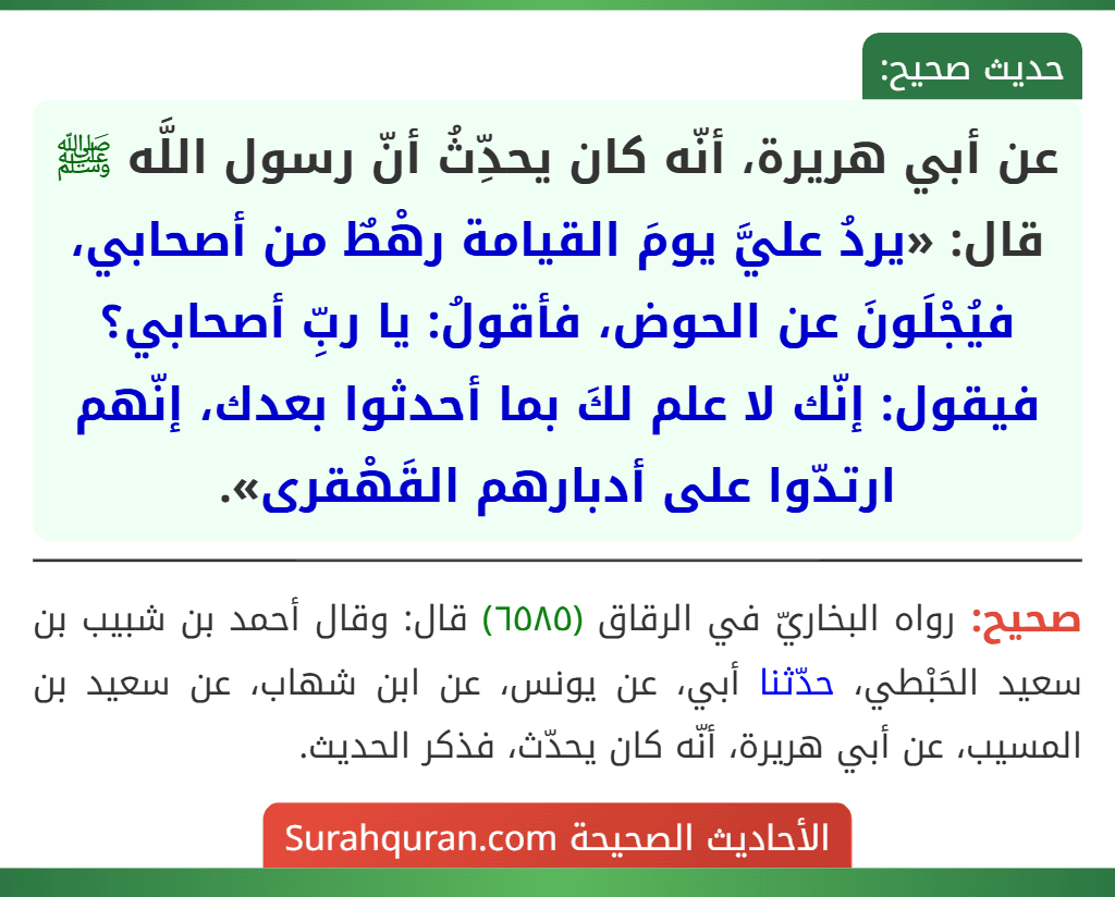 عن أبي هريرة، أنّه كان يحدِّثُ أنّ رسول اللَّه ﷺ قال: «يردُ عليَّ يومَ القيامة رهْطٌ من أصحابي، فيُجْلَونَ عن الحوض، فأقولُ: يا ربِّ أصحابي؟ فيقول: إنّك لا علم لكَ بما أحدثوا بعدك، إنّهم ارتدّوا على أدبارهم القَهْقرى».