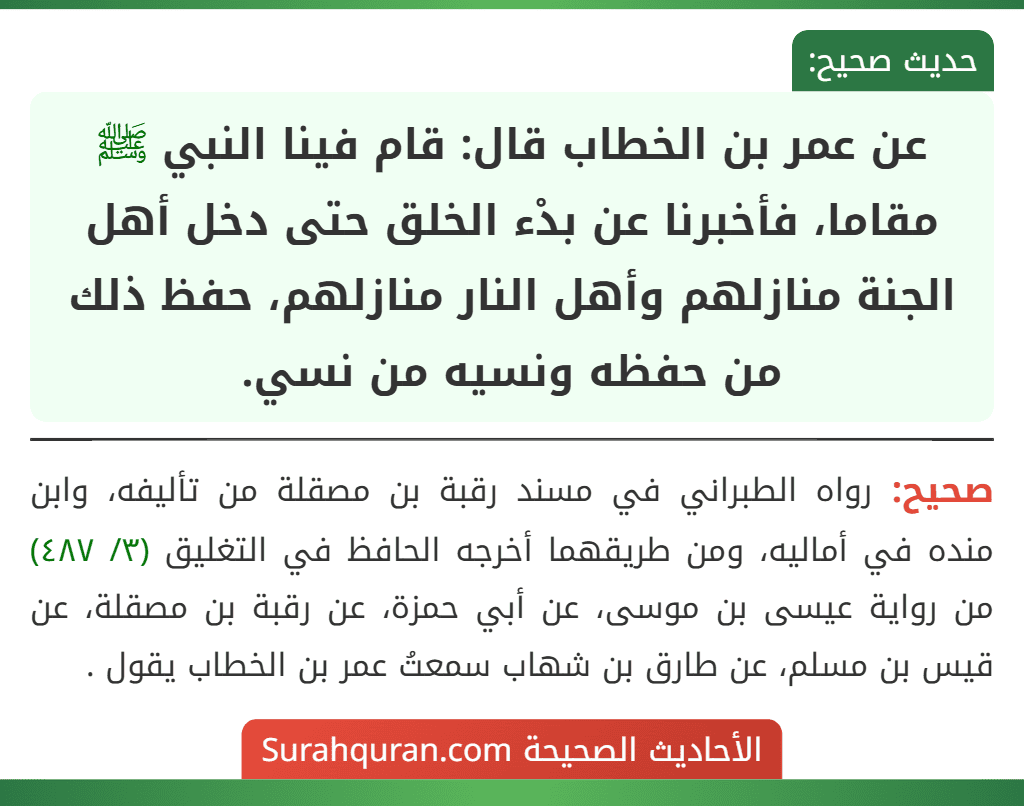 عن عمر بن الخطاب قال: قام فينا النبي ﷺ مقاما، فأخبرنا عن بدْء الخلق حتى دخل أهل الجنة منازلهم وأهل النار منازلهم، حفظ ذلك من حفظه ونسيه من نسي.