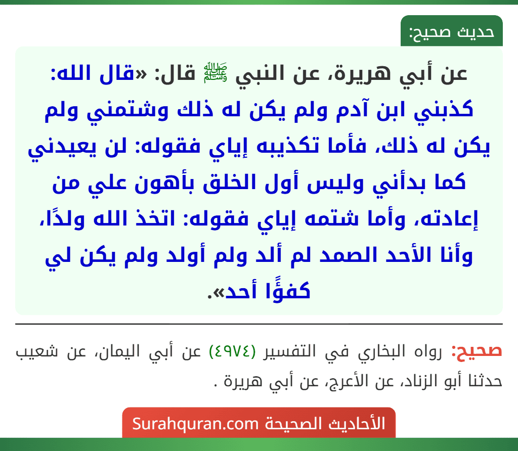عن أبي هريرة، عن النبي ﷺ قال: «قال الله: كذبني ابن آدم ولم يكن له ذلك وشتمني ولم يكن له ذلك، فأما تكذيبه إياي فقوله: لن يعيدني كما بدأني وليس أول الخلق بأهون علي من إعادته، وأما شتمه إياي فقوله: اتخذ الله ولدًا، وأنا الأحد الصمد لم ألد ولم أولد ولم يكن لي كفؤًا أحد». عن أبي هريرة، عن النبي ﷺ قال: «قال الله: كذبني ابن آدم ولم يكن له ذلك وشتمني ولم يكن له ذلك، فأما تكذيبه إياي فقوله: لن يعيدني كما بدأني وليس أول الخلق بأهون علي من إعادته، وأما شتمه إياي فقوله: اتخذ الله ولدًا، وأنا الأحد الصمد لم ألد ولم أولد ولم يكن لي كفؤًا أحد».