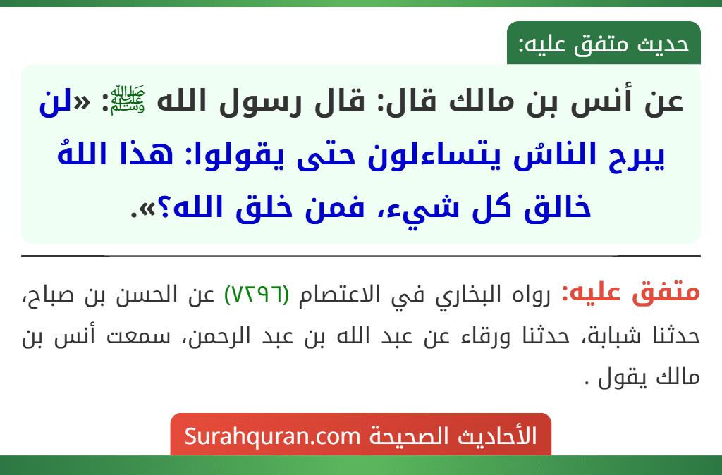 عن أنس بن مالك قال: قال رسول الله ﷺ: «لن يبرح الناسُ يتساءلون حتى يقولوا: هذا اللهُ خالق كل شيء، فمن خلق الله؟».
