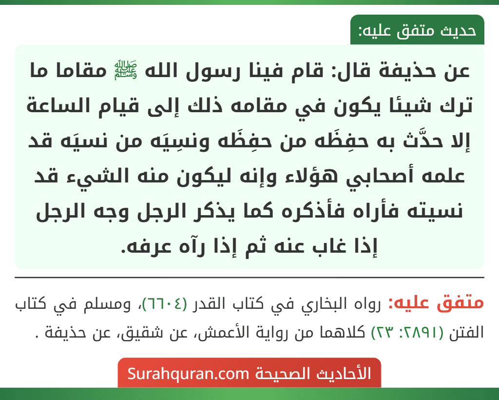 عن حذيفة قال: قام فينا رسول الله ﷺ مقاما ما ترك شيئا يكون في مقامه ذلك إلى قيام الساعة إلا حدَّث به حفِظَه من حفِظَه ونسِيَه من نسيَه قد علمه أصحابي هؤلاء وإنه ليكون منه الشيء قد نسيته فأراه فأذكره كما يذكر الرجل وجه الرجل إذا غاب عنه ثم إذا رآه عرفه.