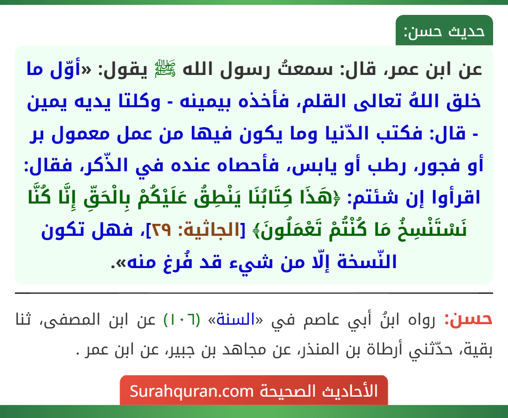 عن ابن عمر، قال: سمعتُ رسول الله ﷺ يقول: «أوّل ما خلق اللهُ تعالى القلم، فأخذه بيمينه - وكلتا يديه يمين - قال: فكتب الدّنيا وما يكون فيها من عمل معمول بر أو فجور، رطب أو يابس، فأحصاه عنده في الذّكر، فقال: اقرأوا إن شئتم: ﴿هَذَا كِتَابُنَا يَنْطِقُ عَلَيْكُمْ بِالْحَقِّ إِنَّا كُنَّا نَسْتَنْسِخُ مَا كُنْتُمْ تَعْمَلُونَ﴾ [الجاثية: ٢٩]، فهل تكون النّسخة إلّا من شيء قد فُرغ منه».