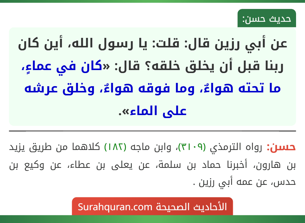 عن أبي رزين قال: قلت: يا رسول الله، أين كان ربنا قبل أن يخلق خلقه؟ قال: «كان في عماءٍ، ما تحته هواءٌ، وما فوقه هواءٌ، وخلق عرشه على الماء». عن أبي رزين قال: قلت: يا رسول الله، أين كان ربنا قبل أن يخلق خلقه؟ قال: «كان في عماءٍ، ما تحته هواءٌ، وما فوقه هواءٌ، وخلق عرشه على الماء».