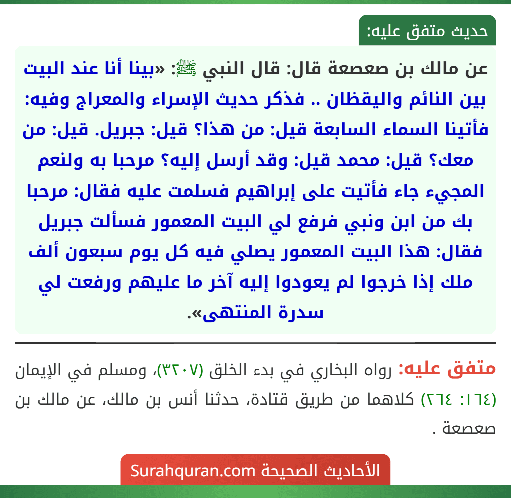 عن مالك بن صعصعة قال: قال النبي ﷺ: «بينا أنا عند البيت بين النائم واليقظان .. فذكر حديث الإسراء والمعراج وفيه: فأتينا السماء السابعة قيل: من هذا؟ قيل: جبريل. قيل: من معك؟ قيل: محمد قيل: وقد أرسل إليه؟ مرحبا به ولنعم المجيء جاء فأتيت على إبراهيم فسلمت عليه فقال: مرحبا بك من ابن ونبي فرفع لي البيت المعمور فسألت جبريل فقال: هذا البيت المعمور يصلي فيه كل يوم سبعون ألف ملك إذا خرجوا لم يعودوا إليه آخر ما عليهم ورفعت لي سدرة المنتهى».
