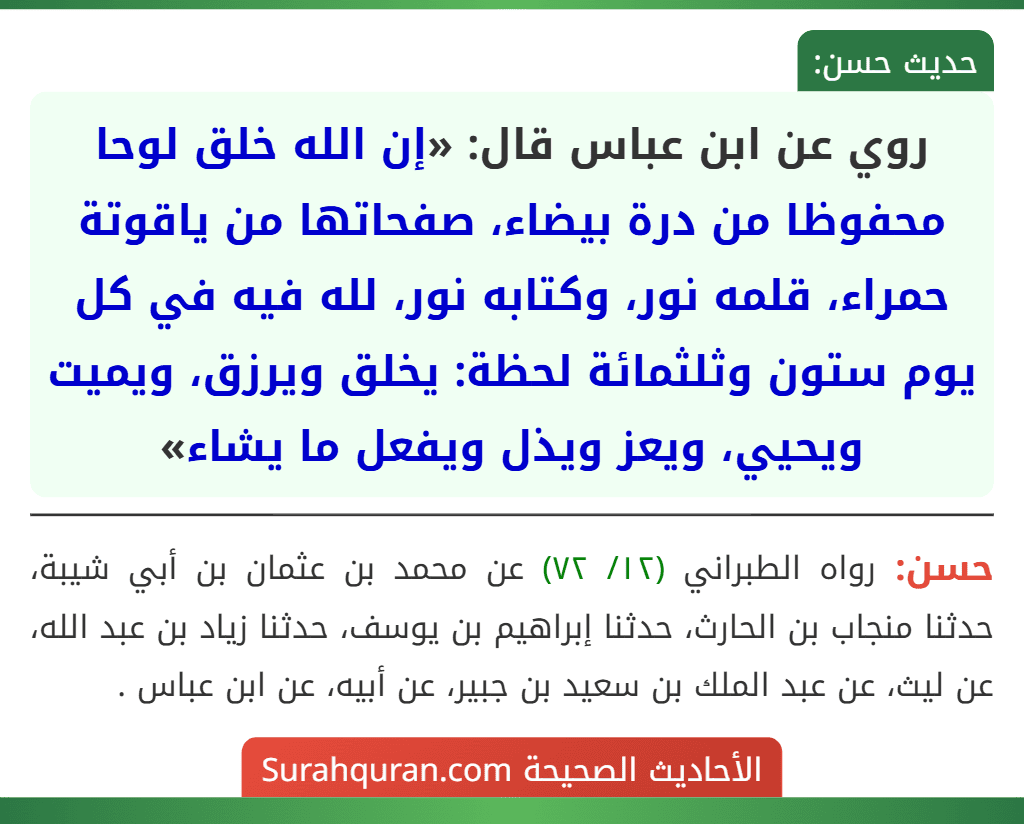 روي عن ابن عباس قال: «إن الله خلق لوحا محفوظا من درة بيضاء، صفحاتها من ياقوتة حمراء، قلمه نور، وكتابه نور، لله فيه في كل يوم ستون وثلثمائة لحظة: يخلق ويرزق، ويميت ويحيي، ويعز ويذل ويفعل ما يشاء»