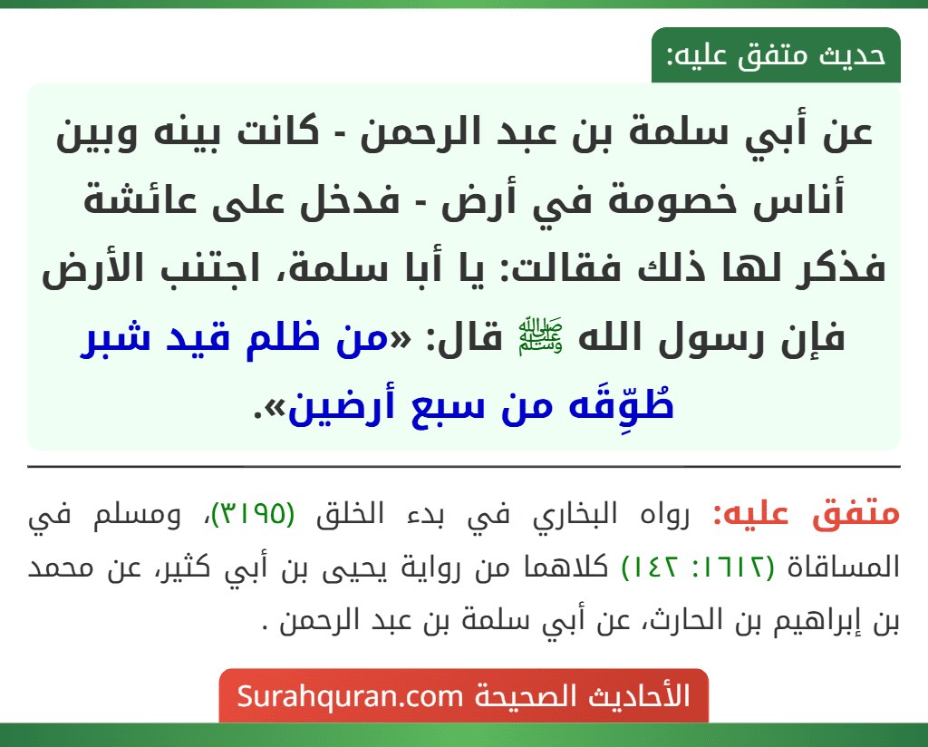 عن أبي سلمة بن عبد الرحمن - كانت بينه وبين أناس خصومة في أرض - فدخل على عائشة فذكر لها ذلك فقالت: يا أبا سلمة، اجتنب الأرض فإن رسول الله ﷺ قال: «من ظلم قيد شبر طُوِّقَه من سبع أرضين».