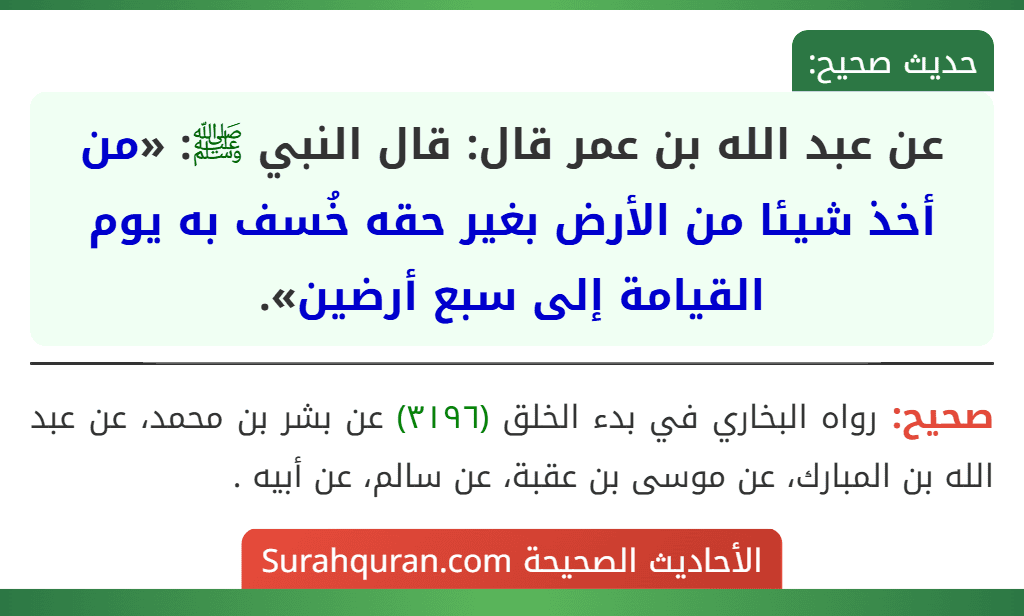 عن عبد الله بن عمر قال: قال النبي ﷺ: «من أخذ شيئا من الأرض بغير حقه خُسف به يوم القيامة إلى سبع أرضين». عن عبد الله بن عمر قال: قال النبي ﷺ: «من أخذ شيئا من الأرض بغير حقه خُسف به يوم القيامة إلى سبع أرضين».