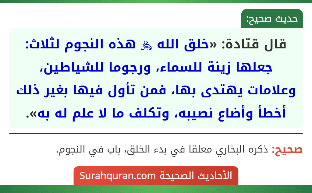 قال قتادة: «خلق الله ﷿ هذه النجوم لثلاث: جعلها زينة للسماء، ورجوما للشياطين، وعلامات يهتدى بها، فمن تأول فيها بغير ذلك أخطأ وأضاع نصيبه، وتكلف ما لا علم له به».