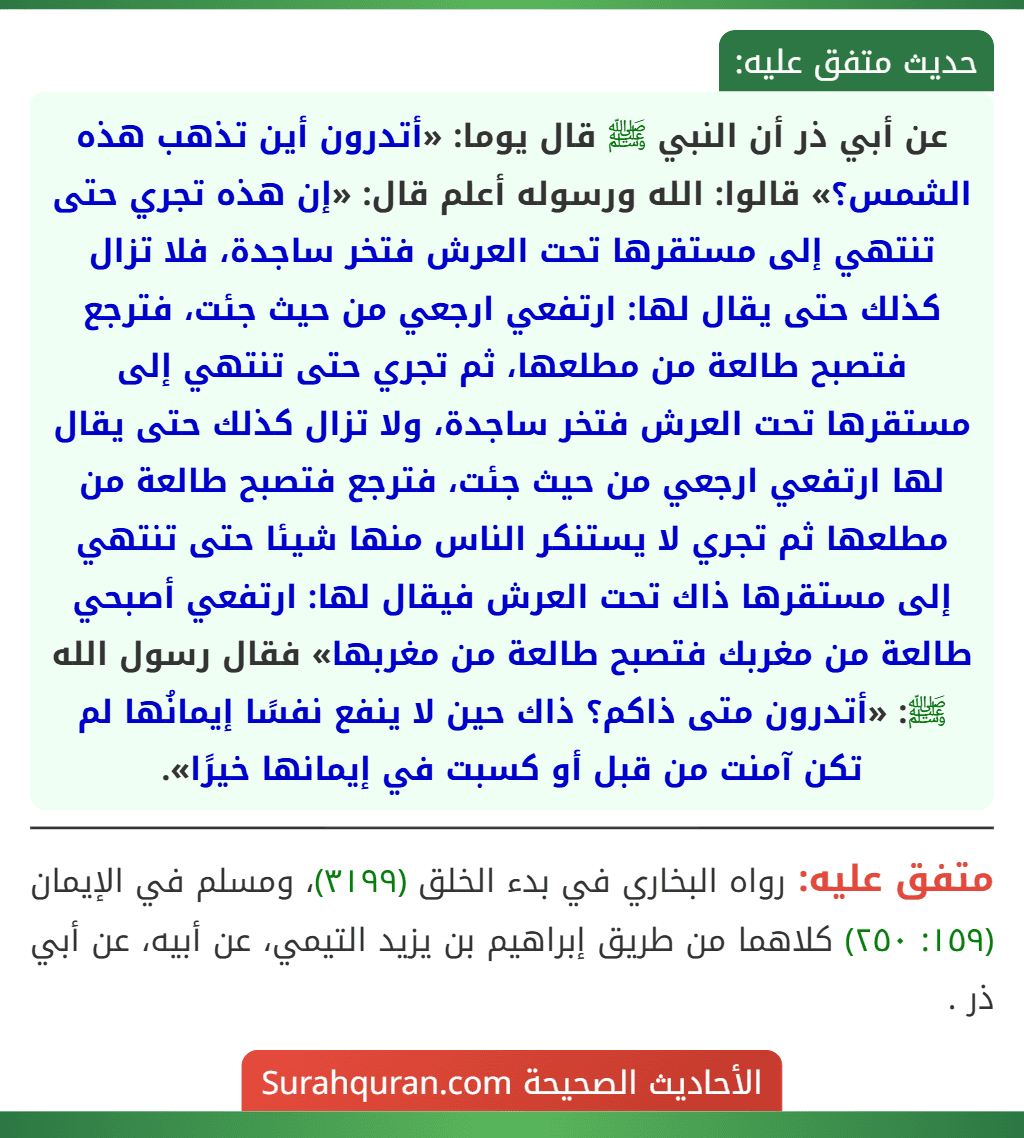 عن أبي ذر أن النبي ﷺ قال يوما: «أتدرون أين تذهب هذه الشمس؟» قالوا: الله ورسوله أعلم قال: «إن هذه تجري حتى تنتهي إلى مستقرها تحت العرش فتخر ساجدة، فلا تزال كذلك حتى يقال لها: ارتفعي ارجعي من حيث جئت، فترجع فتصبح طالعة من مطلعها، ثم تجري حتى تنتهي إلى مستقرها تحت العرش فتخر ساجدة، ولا تزال كذلك حتى يقال لها ارتفعي ارجعي من حيث جئت، فترجع فتصبح طالعة من مطلعها ثم تجري لا يستنكر الناس منها شيئا حتى تنتهي إلى مستقرها ذاك تحت العرش فيقال لها: ارتفعي أصبحي طالعة من مغربك فتصبح طالعة من مغربها» فقال رسول الله ﷺ: «أتدرون متى ذاكم؟ ذاك حين لا ينفع نفسًا إيمانُها لم تكن آمنت من قبل أو كسبت في إيمانها خيرًا».
