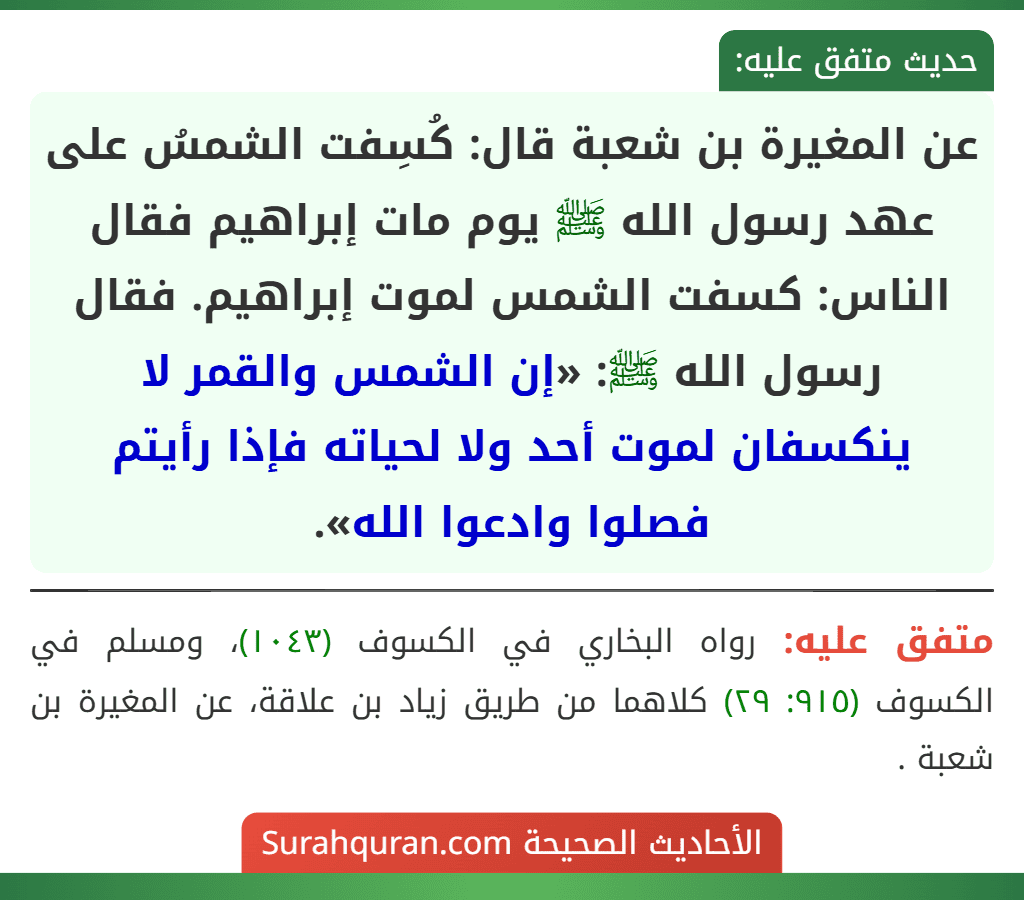 عن المغيرة بن شعبة قال: كُسِفت الشمسُ على عهد رسول الله ﷺ يوم مات إبراهيم فقال الناس: كسفت الشمس لموت إبراهيم. فقال رسول الله ﷺ: «إن الشمس والقمر لا ينكسفان لموت أحد ولا لحياته فإذا رأيتم فصلوا وادعوا الله».