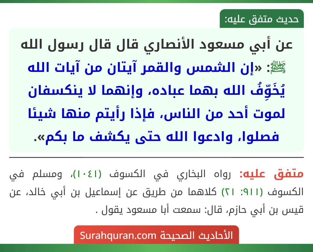 عن أبي مسعود الأنصاري قال قال رسول الله ﷺ: «إن الشمس والقمر آيتان من آيات الله يُخَوِّفُ الله بهما عباده، وإنهما لا ينكسفان لموت أحد من الناس، فإذا رأيتم منها شيئا فصلوا، وادعوا الله حتى يكشف ما بكم».
