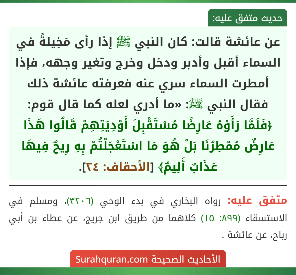 عن عائشة قالت: كان النبي ﷺ إذا رأى مَخِيلةً في السماء أقبل وأدبر ودخل وخرج وتغير وجهه، فإذا أمطرت السماء سري عنه فعرفته عائشة ذلك فقال النبي ﷺ: «ما أدري لعله كما قال قوم: ﴿فَلَمَّا رَأَوْهُ عَارِضًا مُسْتَقْبِلَ أَوْدِيَتِهِمْ قَالُوا هَذَا عَارِضٌ مُمْطِرُنَا بَلْ هُوَ مَا اسْتَعْجَلْتُمْ بِهِ رِيحٌ فِيهَا عَذَابٌ أَلِيمٌ﴾ [الأحقاف: ٢٤].