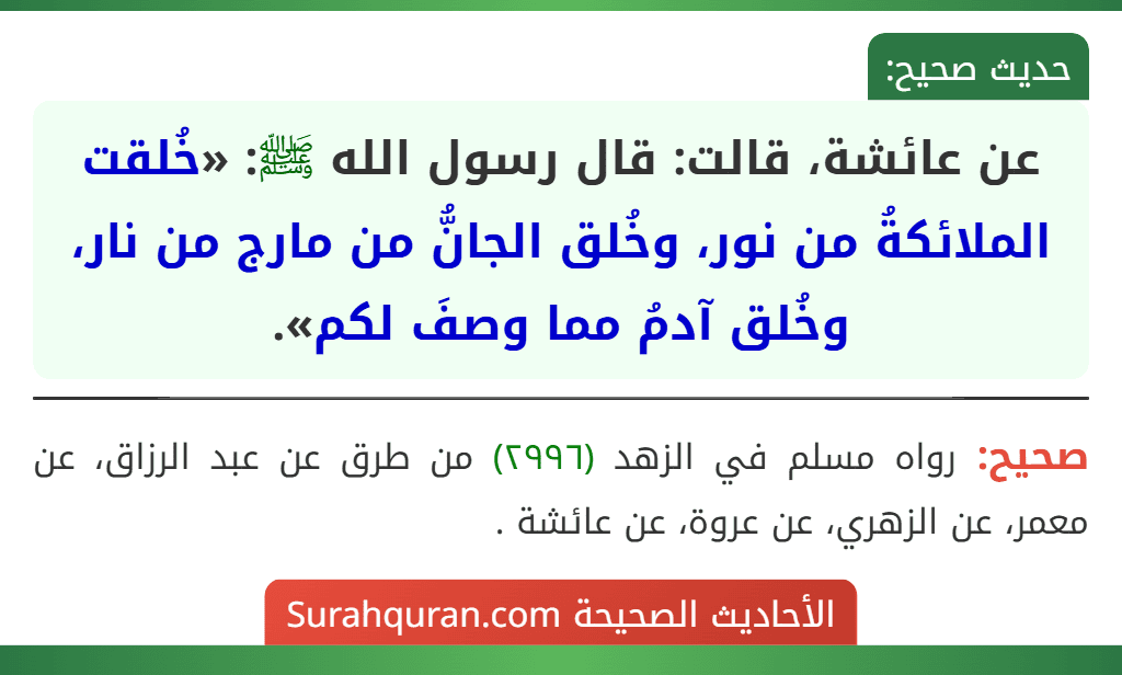 عن عائشة، قالت: قال رسول الله ﷺ: «خُلقت الملائكةُ من نور، وخُلق الجانُّ من مارج من نار، وخُلق آدمُ مما وصفَ لكم». عن عائشة، قالت: قال رسول الله ﷺ: «خُلقت الملائكةُ من نور، وخُلق الجانُّ من مارج من نار، وخُلق آدمُ مما وصفَ لكم».