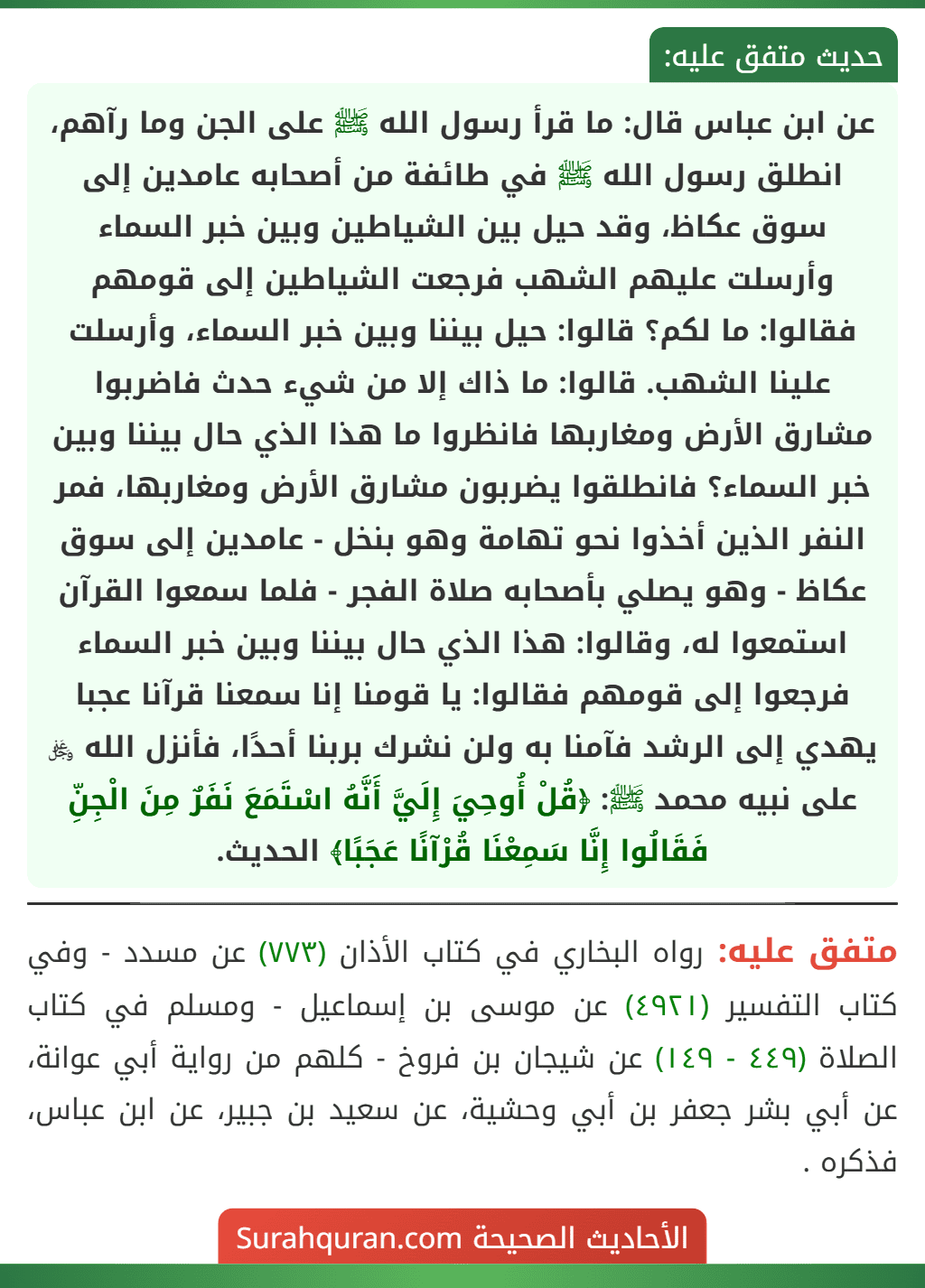 عن ابن عباس قال: ما قرأ رسول الله ﷺ على الجن وما رآهم، انطلق رسول الله ﷺ في طائفة من أصحابه عامدين إلى سوق عكاظ، وقد حيل بين الشياطين وبين خبر السماء وأرسلت عليهم الشهب فرجعت الشياطين إلى قومهم فقالوا: ما لكم؟ قالوا: حيل بيننا وبين خبر السماء، وأرسلت علينا الشهب. قالوا: ما ذاك إلا من شيء حدث فاضربوا مشارق الأرض ومغاربها فانظروا ما هذا الذي حال بيننا وبين خبر السماء؟ فانطلقوا يضربون مشارق الأرض ومغاربها، فمر النفر الذين أخذوا نحو تهامة وهو بنخل - عامدين إلى سوق عكاظ - وهو يصلي بأصحابه صلاة الفجر - فلما سمعوا القرآن استمعوا له، وقالوا: هذا الذي حال بيننا وبين خبر السماء فرجعوا إلى قومهم فقالوا: يا قومنا إنا سمعنا قرآنا عجبا يهدي إلى الرشد فآمنا به ولن نشرك بربنا أحدًا، فأنزل الله ﷿ على نبيه محمد ﷺ: ﴿قُلْ أُوحِيَ إِلَيَّ أَنَّهُ اسْتَمَعَ نَفَرٌ مِنَ الْجِنِّ فَقَالُوا إِنَّا سَمِعْنَا قُرْآنًا عَجَبًا﴾ الحديث.