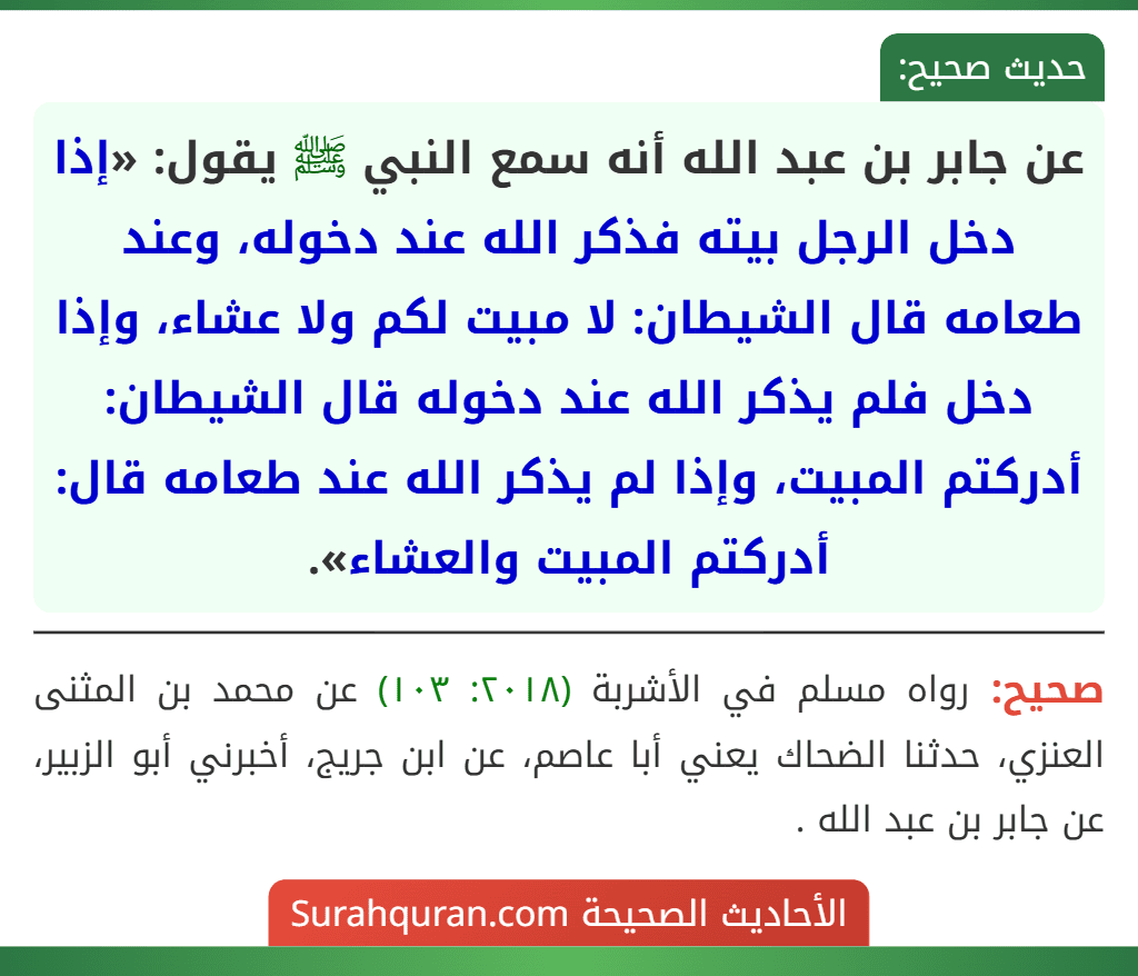 عن جابر بن عبد الله أنه سمع النبي ﷺ يقول: «إذا دخل الرجل بيته فذكر الله عند دخوله، وعند طعامه قال الشيطان: لا مبيت لكم ولا عشاء، وإذا دخل فلم يذكر الله عند دخوله قال الشيطان: أدركتم المبيت، وإذا لم يذكر الله عند طعامه قال: أدركتم المبيت والعشاء». عن جابر بن عبد الله أنه سمع النبي ﷺ يقول: «إذا دخل الرجل بيته فذكر الله عند دخوله، وعند طعامه قال الشيطان: لا مبيت لكم ولا عشاء، وإذا دخل فلم يذكر الله عند دخوله قال الشيطان: أدركتم المبيت، وإذا لم يذكر الله عند طعامه قال: أدركتم المبيت والعشاء».