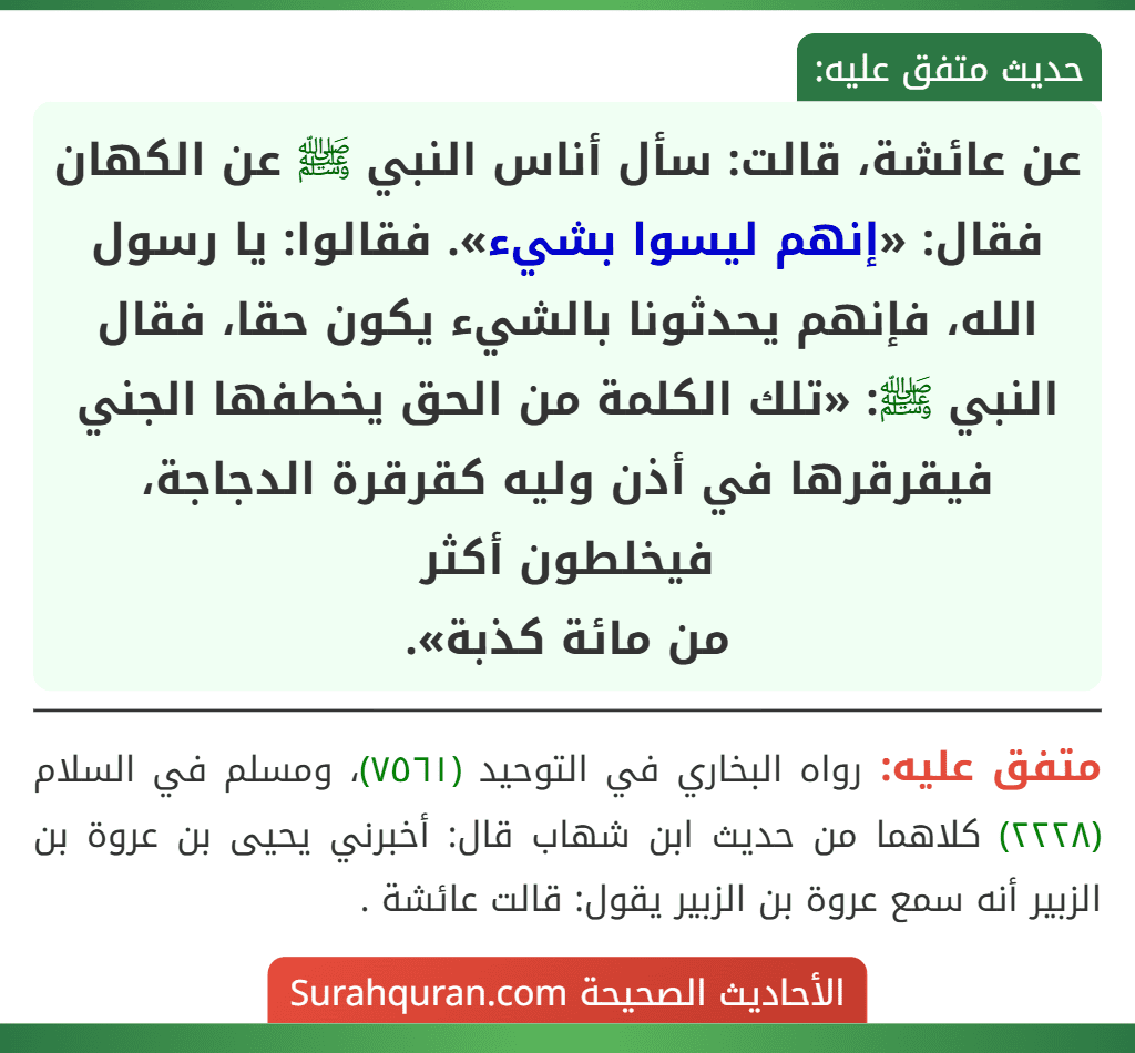 عن عائشة، قالت: سأل أناس النبي ﷺ عن الكهان فقال: «إنهم ليسوا بشيء». فقالوا: يا رسول الله، فإنهم يحدثونا بالشيء يكون حقا، فقال النبي ﷺ: «تلك الكلمة من الحق يخطفها الجني فيقرقرها في أذن وليه كقرقرة الدجاجة، فيخلطون أكثر
من مائة كذبة».